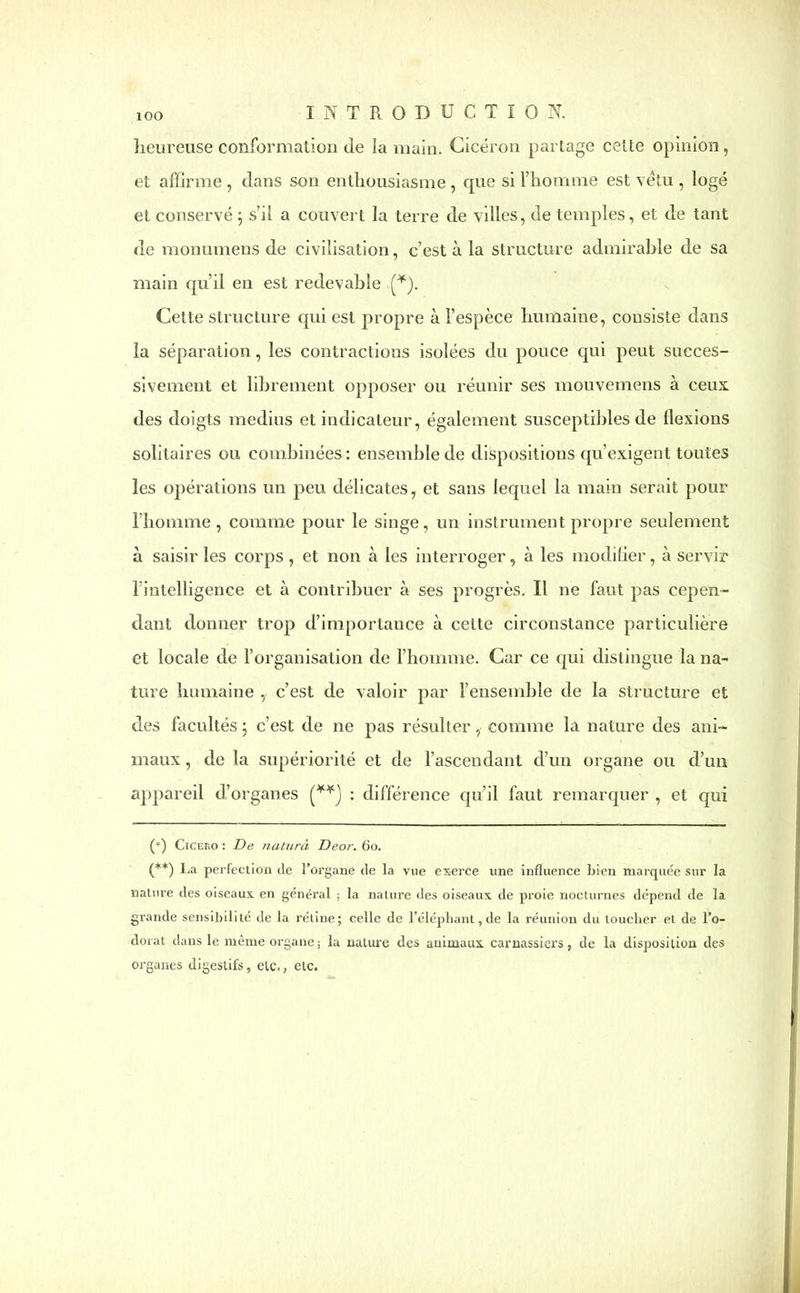 heureuse conformation de la main. Cicéron partage cette opinion, et affirme , dans son enthousiasme , que si l’homme est vêtu , logé et conservé ; s’il a couvert la terre de villes, de temples, et de tant de monumens de civilisation, c’est à la structure admirable de sa main qu’il en est redevable (*). Cette structure qui est propre à l’espèce humaine, consiste dans la séparation, les contractions isolées du pouce qui peut succes- sivement et librement opposer ou réunir ses mouvemens à ceux des doigts médius et indicateur, également susceptibles de flexions solitaires ou combinées: ensemble de dispositions qu’exigent toutes les opérations un peu délicates, et sans lequel la main serait pour l’homme , comme pour le singe, un instrument propre seulement à saisir les corps , et non à les interroger, à les modifier, à servir l’intelligence et à contribuer à ses progrès. Il ne faut pas cepen- dant donner trop d’importance à celte circonstance particulière et locale de l’organisation de l’homme. Car ce qui distingue la na- ture humaine , c’est de valoir par l’ensemble de la structure et des facultés ; c’est de ne pas résulter, comme la nature des ani- maux , de la supériorité et de l’ascendant d’un organe ou d’un appareil d’organes (**) : différence qu’il faut remarquer , et qui (*) Cicero : De naturâ Deor. 60. (**) La perfection cle l’organe de la vue exerce une influence bien marquée sur la nature des oiseaux en général ; la nature des oiseaux de proie nocturnes dépend de la grande sensibilité de la rétine; celle de l’éléphant, de la réunion du toucher et de l’o- dorat dans le même organe ; la nature des animaux carnassiers, de la disposition des organes digestifs, etc., etc.