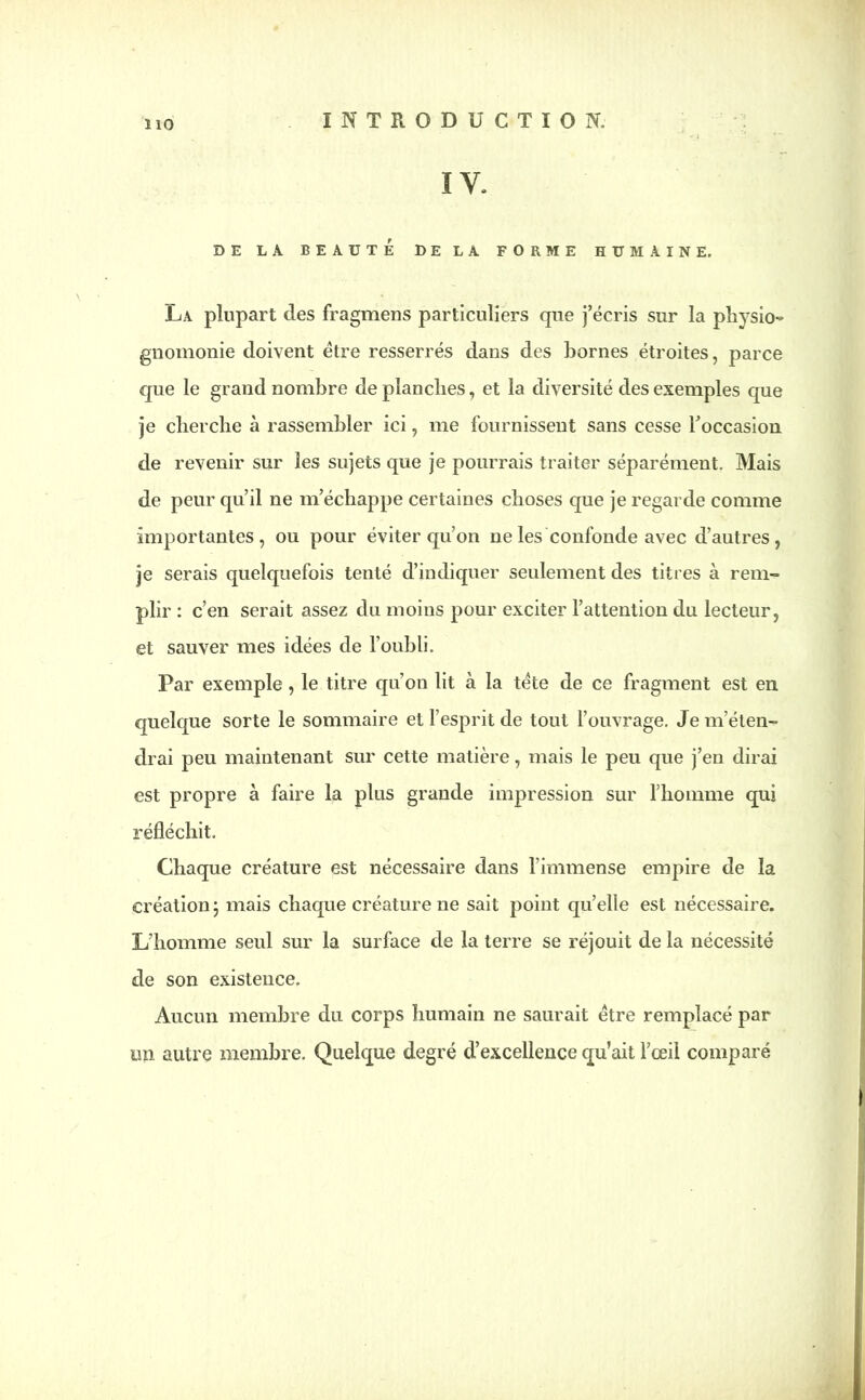 Ï10 IV. DE LA BEAUTÉ DE LA FORME HUMAINE. La plupart des fragmens particuliers que j’écris sur la physio- gnomonie doivent être resserrés dans des bornes étroites, parce que le grand nombre de planches, et la diversité des exemples que je cherche à rassembler ici, me fournissent sans cesse l’occasion de revenir sur les sujets que je pourrais traiter séparément. Mais de peur qu’il ne m’échappe certaines choses que je regarde comme importantes, ou pour éviter qu’on ne les confonde avec d’autres, je serais quelquefois tenté d’indiquer seulement des titres à rem- plir : c’en serait assez du moins pour exciter l’attention du lecteur, et sauver mes idées de l’oubli. Par exemple, le titre qu’on lit à la tête de ce fragment est en quelque sorte le sommaire et l’esprit de tout l’ouvrage. Je m’éten- drai peu maintenant sur cette matière, mais le peu que j’en dirai est propre à faire la plus grande impression sur l’homme qui réfléchit. Chaque créature est nécessaire dans l’immense empire de la création j mais chaque créature ne sait point qu’elle est nécessaire. L’homme seul sur la surface de la terre se réjouit de la nécessité de son existence. Aucun membre du corps humain ne saurait être remplacé par un autre membre. Quelque degré d’excellence qu’ait l’œil comparé