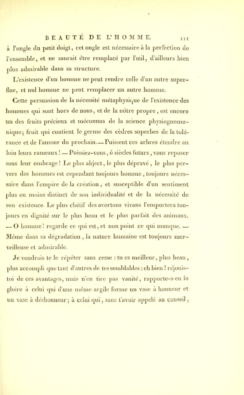 à l’ongle du petit doigt, cet ongle est nécessaire à la perfection de l’ensemble, et ne saurait être remplacé par l’oeil, d’ailleurs bien plus admirable dans sa structure. L’existence d’un bomme ne peut rendre celle d’un autre super«= fiue, et nul homme ne peut remplacer un autre homme. Cette persuasion de la nécessité métaphysique de l’existence des hommes qui sont hors de nous, et de la nôtre propre , est encore un des fruits précieux et méconnus de la science physiognomo- nique j fruit qui contient le germe des cèdres superbes de la tolé- rance et de l’amour du prochain. — Puissent ces arbres étendre au loin leurs rameaux î — Puissiez-vous, ô siècles futurs , vous reposer sous leur ombrage ! Le plus abject, le plus dépravé , le plus per- vers des hommes est cependant toujours homme , toujours néces- saire dans l’empire delà création, et susceptible d’un sentiment plus ou moins distinct de son individualité et de la nécessité de son existence. Le plus chétif des avortons vivans l’emportera tou- jours en dignité sur le plus heau et le plus parfait des animaux. — O homme! regarde ce qui est, et non point ce qui manque. — Même dans sa dégradation, la nature humaine est toujours mer- veilleuse et admirable. Je voudrais le le répéter sans cesse : tu es meilleur, plus beau, plus accompli que tant d’autres de tes semblables : eh bien ! réjouis- toi de ces avantages, mais n’en tire pas vanité, rapporte-s-en la gloire à celui qui d’une même argile forme un vase à honneur et un vase à déshonneur j à celui qui, sans t’avoir appelé au conseil.