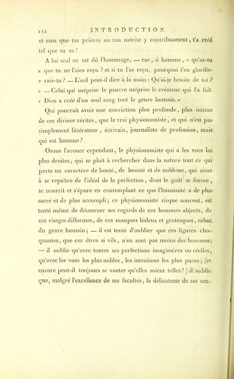 1 12 et sans que tes prières ou ton mérite y contribuassent, t’a créé tel que tu es ! A lui seul en est du l’hommage, — car, 6 homme, « qu’as-tu n que tu ne l’aies reçu ? et si tu l’as reçu, pourquoi t’en glorifie- » rais-tu ? — L’ceil peut-il dire à la main : Qu’ai-je besoin de toi ? » Celui qui méprise le pauvre méprise le créateur qui l’a fait. » Dieu a créé d’un seul sang tout le genre humain.» Qui pourrait avoir une conviction plus profonde, plus intime de ces divines vérités, que le vrai physionomiste, et qui n’est pas simplement littérateur , écrivain, journaliste de profession, mais qui est homme ? Osons l’avouer cependant, le physionomiste qui a les vues les plus droites, qui se plaît à rechercher dans la nature tout ce qui porte un caractère de bonté, de beauté et de noblesse, qui aime à se repaître de l’idéal de la perfection, dont le goût se forme , se nourrit et s’épure en contemplant ce que l’humanité a de plus sacré et de plus accompli 5 ce physionomiste risque souvent, est tenté meme de détourner ses regards de ces hommes abjects, de ces visages difformes, de ces masques hideux et grotesques , rebut du genre humain ; — il est tenté d’oublier que ces ligures cho^ quantes, que ces êtres si vils, n’en sont pas moins des hommes; — il oublie qu’avec toutes ses perfections imaginaires ou réelles, qu’avec les vues les plus nobles , les intentions les plus pures ; (et encore peut-il toujours se vanter qu’elles soient telles?) il oublie eue, malgré l’excellence de ses facultés, la délicatesse de ses sen-