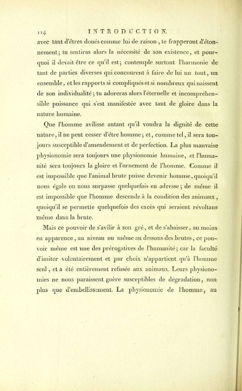 avec tant d’êtres doués comme lui de raison , te frapperont d’éton- nement j tu sentiras alors la nécessité de son existence , et pour- quoi il devait être ce qu’il est ; contemple surtout l’harmonie de taut de parties diverses qui concourent à faire de lui un tout, un ensemble, et les rapports si compliqués et si nombreux qui naissent de son individualité ; tu adoreras alors l’éternelle et incompréhen- sible puissance qui s'est manifestée avec tant de gloire dans la nature humaine. Que l’homme avilisse autant qu’il voudra la dignité de cette nature, il ne peut cesser d’être homme ; et, comme tel, il sera tou- jours susceptible d’amendement et de perfection. La plus mauvaise physionomie sera toujours une physionomie humaine, et l’huma- nité sera toujours la gloire et l’ornement de l’homme. Comme il est impossible que l’animal brute puisse devenir homme, quoiqu’il nous égale ou nous surpasse quelquefois en adresse ; de même il est impossible que l’homme descende à la condition des animaux, quoiqu’il se permette quelquefois des excès qui seraient révoltans même dans la brute. Mais ce pouvoir de s’avilir à son gré, et de s’abaisser, au moins en apparence, au niveau ou même au dessous des brutes, ce pou- voir même est une des prérogatives de l’humanité ; car la faculté d’imiter volontairement et par choix n’appartient qu’à l’homme seul, et a été entièrement refusée aux animaux. Leurs physiono- mies ne nous paraissent guère susceptibles de dégradation, non plus que d’embellissement. La physionomie de l’homme, au