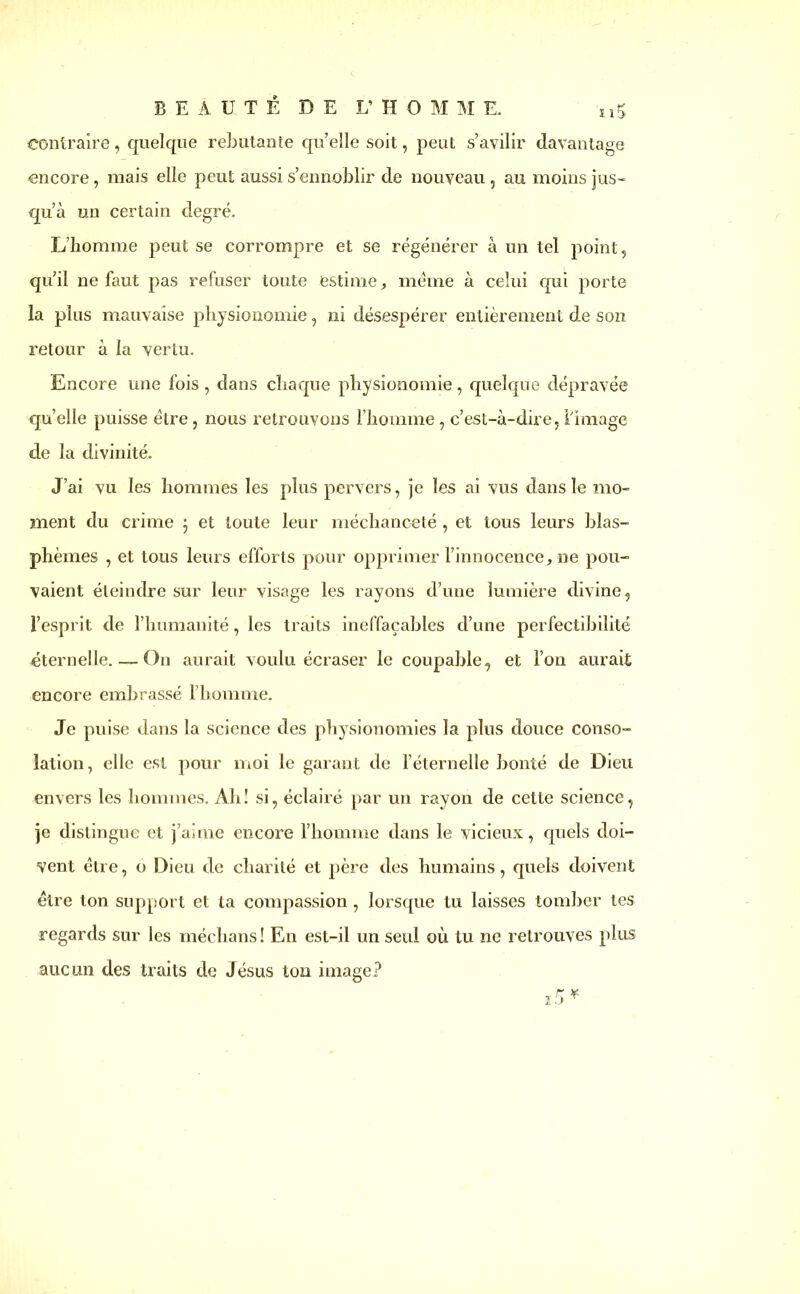 BEAUTE DE L'HOMME. o5 contraire , quelque rebutante quelle soit, peut s’avilir davantage encore, mais elle peut aussi s’ennoblir de nouveau , au moins jus- qu’à un certain degré. L’homme peut se corrompre et se régénérer à un tel point, qu’il ne faut pas refuser toute estime, meme à celui qui porte la plus mauvaise physionomie, ni désespérer entièrement de son retour à la vertu. Encore une fois, dans chaque physionomie, quelque dépravée qu’elle puisse être, nous retrouvons l’homme, c’est-à-dire, limage de la divinité. J’ai vu les hommes les plus pervers, je les ai vus dans le mo- ment du crime ; et toute leur méchanceté , et tous leurs blas- phèmes , et tous leurs efforts pour opprimer l’innocence, ne pou- vaient éteindre sur leur visage les rayons d’une lumière divine, l’esprit de l’humanité, les traits ineffaçables d’une perfectibilité éternelle. — On aurait voulu écraser le coupable, et l’on aurait encore embrassé l’homme. Je puise dans la science des physionomies la plus douce conso- lation, elle est pour moi le garant de l’éternelle bonté de Dieu envers les hommes. Ah! si, éclairé par un rayon de cette science, je distingue et j’aime encore l’homme dans le vicieux, quels doi- vent être, o Dieu de charité et père des humains, quels doivent être ton support et ta compassion , lorsque tu laisses tomber tes regards sur les médians! En est-il un seul où tu ne retrouves plus aucun des traits de Jésus ton image?