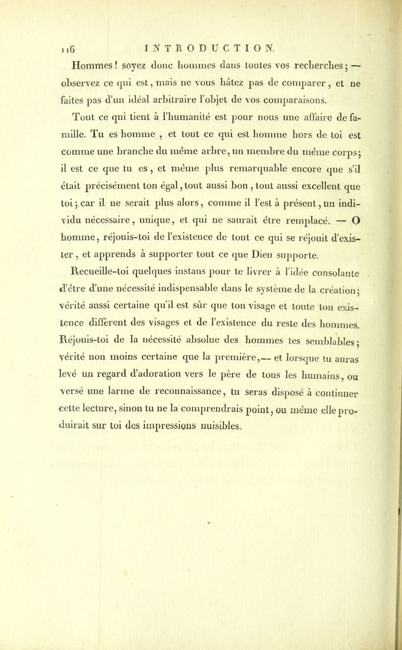 Hommes! soyez donc hommes dans toutes vos recherches; —» observez ce qui est, mais ne vous hâtez pas de comparer, et ne faites pas d’un idéal arbitraire l’objet de vos comparaisons. Tout ce qui tient à l’humanité est pour nous une affaire de fa- mille. Tu es homme , et tout ce qui est homme hors de toi est comme une branche du meme arbre, un membre du meme corps ; il est ce que tu es , et meme plus remarquable encore que s’il était précisément ton égal,tout aussi bon , tout aussi excellent que toi ; car il ne serait plus alors, comme il l’est à présent, un indi- vidu nécessaire, unique, et qui ne saurait être remplacé. — O homme, réjouis-toi de l’existence de tout ce qui se réjouit d’exis- ter , et apprends à supporter tout ce que Dieu supporte. Recueille-toi quelques instans pour te livrer à l’idée consolante d’être d’une nécessité indispensable dans le système de la création; vérité aussi certaine qu’il est sûr que ton visage et toute ton exis- tence diffèrent des visages et de l’existence du reste des hommes. Réjouis-toi de la nécessité absolue des hommes tes semblables ; vérité non moins certaine que la première,— et lorsque tu amas levé un regard d’adoration vers le père de tous les humains, ou versé une larme de reconnaissance, tu seras disposé à continuer cette lecture, sinon tu ne la comprendrais point, ou même elle pro* duirait sur toi des impressions nuisibles.