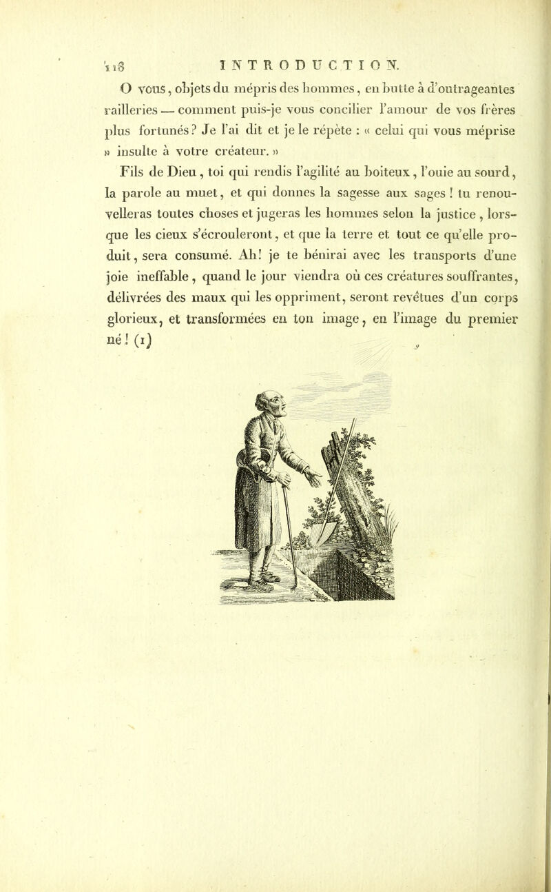 O vous, objets du mépris des hommes, en hutte à d’outrageantes railleries — comment puis-je vous concilier l’amour de vos frères plus fortunés? Je l’ai dit et je le répète : « celui qui vous méprise » insulte à votre créateur. » Fils de Dieu , toi qui rendis l’agilité au boiteux , l’ouie au sourd, la parole au muet, et qui donnes la sagesse aux sages ! tu renou- velleras toutes choses et jugeras les hommes selon la justice , lors- que les cieux s’écrouleront, et que la terre et tout ce quelle pro- duit, sera consumé. Ah! je te bénirai avec les transports d’une joie ineffable, quand le jour viendra où ces créatures souffrantes, délivrées des maux qui les oppriment, seront revêtues d’un corps glorieux, et transformées en ton image, en l’image du premier