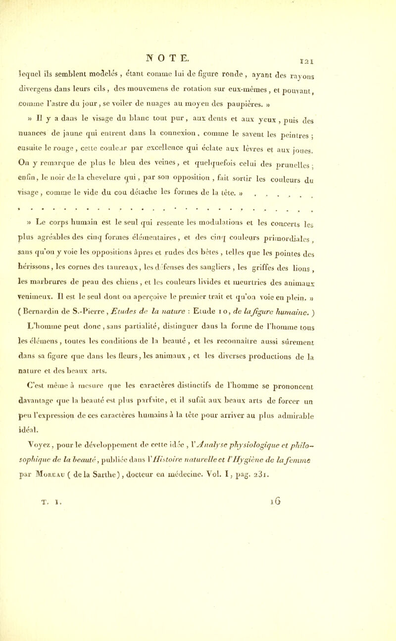 121 lequel ils semblent modelés , étant comme lui de figure ronde , ayant des rayons divergens dans leurs cils , des mouvemens de rotation sur eux-mêmes , et pouvant, comine l’astre du jour , se voiler de nuages au moyeu des paupières. » » U y a dans le visage du blanc tout pur, aux dents et aux yeux , puis des nuances de jaune qui entrent dans la connexion, comme le savent les peintres • ensuite le rouge , cette couleur par excellence qui éclate aux lèvres et aux joues On y remarque de plus le bleu des veines, et quelquefois celui des prunelles- enfin, le noir de la chevelure qui, par son opposition , fait sortir les couleurs du visage, comme le vide du cou détache les formes de la tête. «... « Le corps humain est le seul qui ressente les modulations et les concerts les plus agréables des cinq formes élémentaires, et des cinq couleurs primordiales, sans qu’on y voie les oppositions âpres et rudes des bêles , telles que les pointes des hérissous, les cornes des taureaux, les défenses des sangliers , les griffes des lions , les marbrures de peau des chiens , et les couleurs livides et meurtries des animaux Venimeux. Il est le seul dont on aperçoive le premier trait et qu’on voie en plein. « ( Bernardin de S.-Pierre , Etudes de la nature : Elude i o, de lafigure humaine. ) L’homme peut donc , sans partialité, distinguer dans la forme de l’homme tous les élémens, toutes les conditions de la beauté, et les reconnaître aussi sûrement dans sa figure que dans les fleurs, les animaux , et les diverses productions de la nature et des beaux arts. C’est même à mesure que les caractères distinctifs de l’homme se prononcent davantage que la beauté est plus parfaite, et il suffit aux beaux arts de forcer un peu l’expression de ces caractères humains à la têie pour arriver au plus admirable idéal. Voyez, pour le développement de cette idée , X Analyse physiologique et philo- sophique de la beauté, publiée dans X Histoire naturelle et l'Hygiène de la femme par Moreau ( delà Saillie) , docteur en médecine. Vol. I, pag. a3i. c 1U T. I.