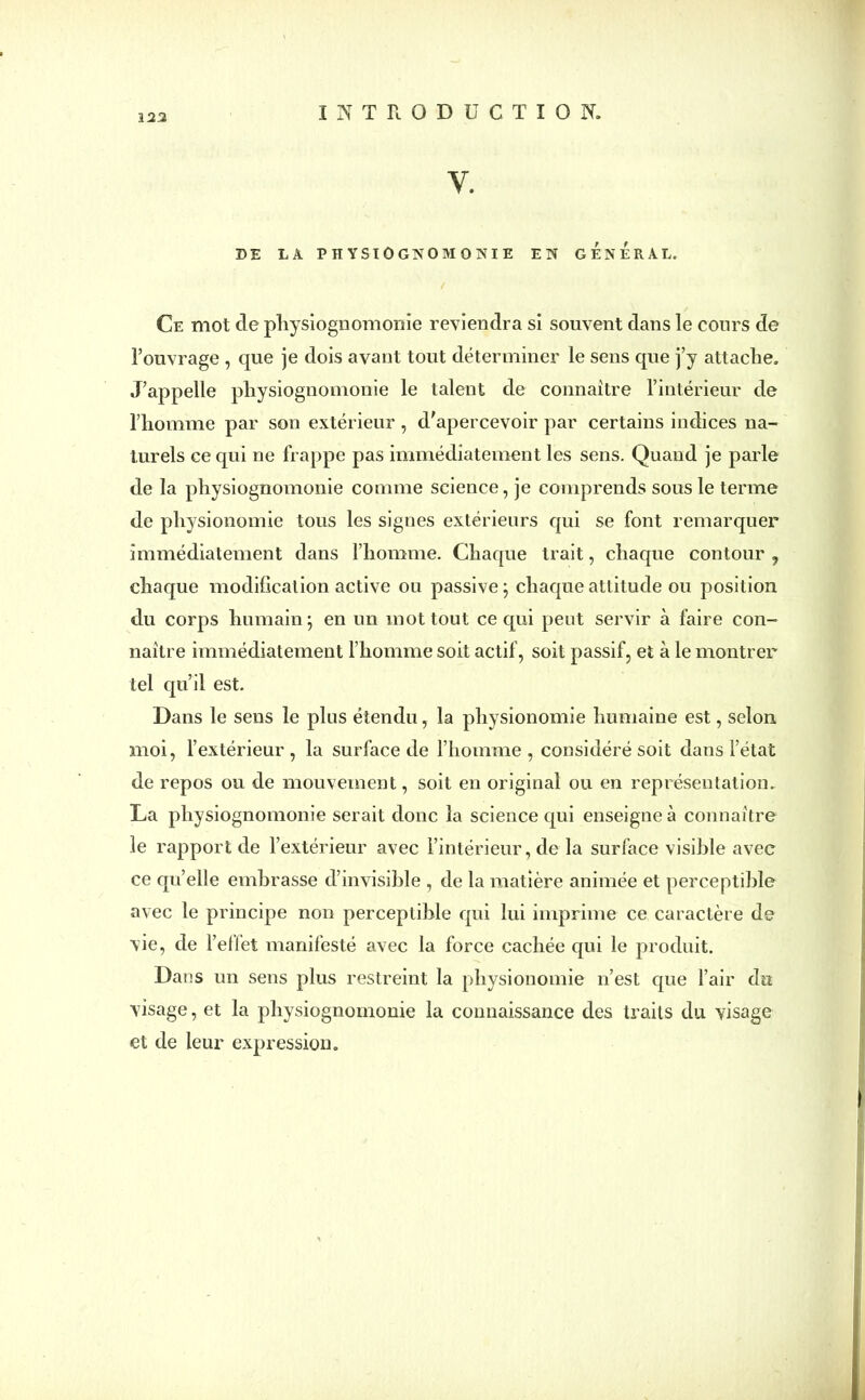 323 Y. DE LA PHYSIOGNOMONIE EN GENERAL. Ce mot cle physiognomonie reviendra si souvent dans le cours de l’ouvrage , que je dois avant tout déterminer le sens que j’y attache. J’appelle physiognomonie le talent de connaître l’intérieur de l’homme par son extérieur, d’apercevoir par certains indices na- turels ce qui ne frappe pas immédiatement les sens. Quand je parle de la physiognomonie comme science, je comprends sous le terme de physionomie tous les signes extérieurs qui se font remarquer immédiatement dans l’homme. Chaque trait, chaque contour, chaque modification active ou passive; chaque attitude ou position du corps humain ; en un mot tout ce qui peut servir à faire con- naître immédiatement l’homme soit actif, soit passif, et à le montrer tel qu’il est. Dans le sens le plus étendu, la physionomie humaine est, selon moi, l’extérieur , la surface de l’homme, considéré soit dans l’état de repos ou de mouvement, soit en original ou en représentation. La physiognomonie serait donc la science qui enseigne à connaître le rapport de l’extérieur avec l’intérieur, de la surface visible avec ce qu’elle embrasse d’invisible , de la matière animée et perceptible avec le principe non perceptible qui lui imprime ce caractère de vie, de l’ellet manifesté avec la force cachée qui le produit. Dans un sens plus restreint la physionomie n’est que l’air du visage, et la physiognomonie la connaissance des traits du visage et de leur expression.