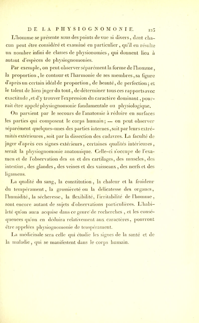 L’homme se présente sous des points de vue si divers, dont cha- cun peut être considéré et examiné en particulier , qu’il en résulte un nombre infini de classes de physionomies, qui donnent lieu à autant d’espèces de physiognomonies. Par exemple, on peut observer séparément la forme de l’homme, la proportion , le contour et l’harmonie de ses membres, sa ligure d’après un certain idéal de proportion, de beauté, de perfection 5 et le talent de bien juger du tout, de déterminer tous ces rapports avec exactitude ,et d’y trouver l’expression du caractère dominant, pour- rait être appelé physiognomonie fondamentale ou physiologique. On parvient par le secours de l’anatomie à réduire en surfaces les parties qui composent le corps humain 5 — on peut observer séparément quelques-unes des parties internes, soit par leurs extré- mités extérieures , soit par la dissection des cadavres. La faculté de juger d’après ces signes extérieurs, certaines qualités intérieures, serait la physiognomonie anatomique. Celle-ci s’occupe de h exa- men et de l’observation des os et des cartilages, des muscles, des intestins , des glandes , des veines et des vaisseaux, des nerfs et des ligamens. La qualité du sang, la constitution, la chaleur et la froideur du tempérament, la grossièreté ou la délicatesse des organes, l’humidité, la sécheresse, la flexibilité, l’irritabilité de l’homme, sont encore autant de sujets d’observations particulières. L’habi- leté qu’on aura acquise dans ce genre de recherches , et les consé- quences qu’on en déduira relativement aux caractères, pourront être appelées physiognomonie de tempérament. La médicinale sera celle qui étudie les signes de la santé et de la maladie, qui se manifestent dans le corps humain.