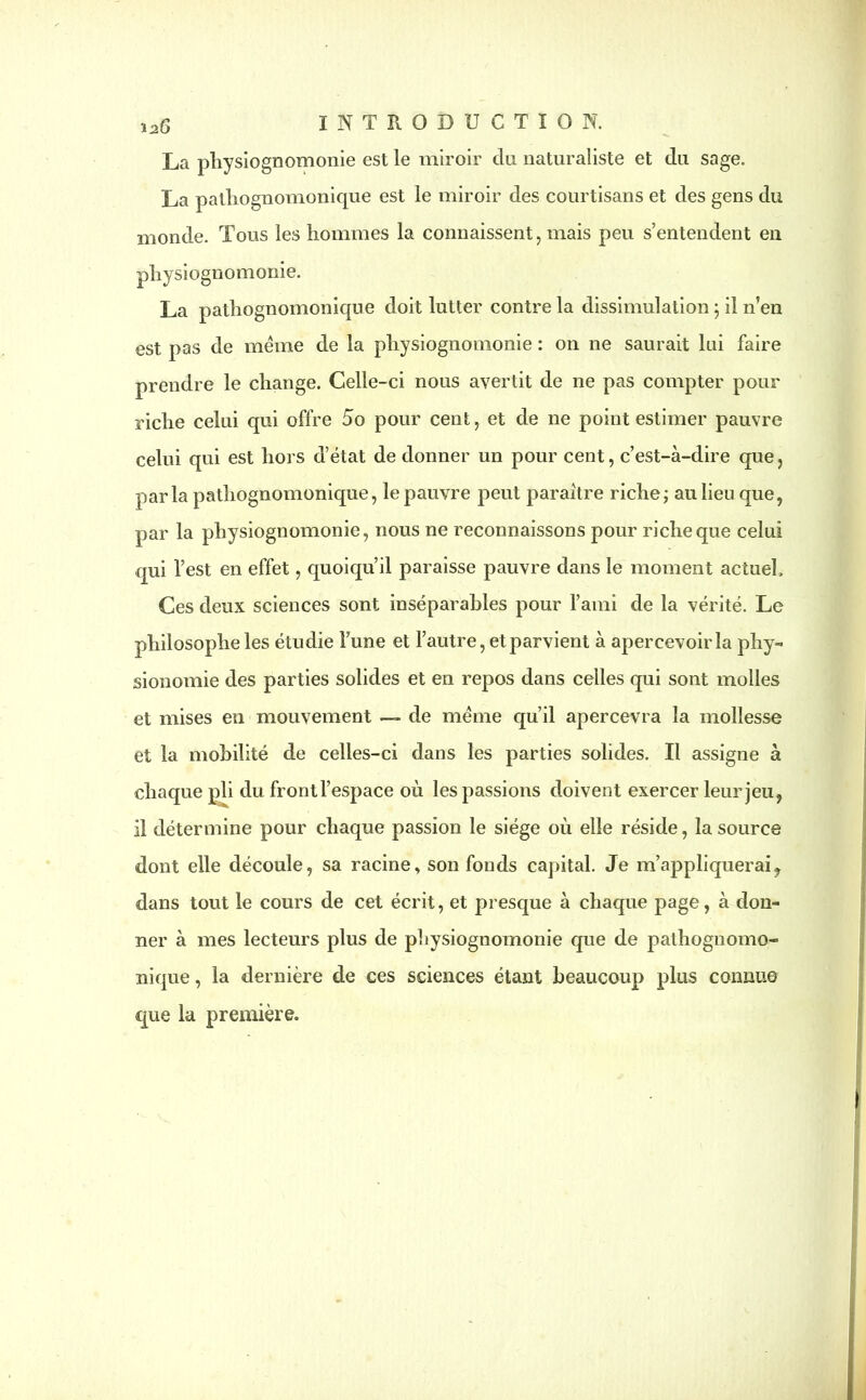 La physiognomonie est le miroir du naturaliste et du sage. La patliognomonicpie est le miroir des courtisans et des gens du monde. Tous les hommes la connaissent , mais peu s’entendent en physiognomonie. La pathognomonique doit lutter contre la dissimulation ; il n’en est pas de meme de la physiognomonie : on ne saurait lui faire prendre le change. Celle-ci nous avertit de ne pas compter pour riche celui qui offre 5o pour cent, et de ne point estimer pauvre celui qui est hors d’état de donner un pour cent, c’est-à-dire que, parla pathognomonique, le pauvre peut paraître riche ; au lieu que, par la physiognomonie, nous ne reconnaissons pour riche que celui qui l’est en effet, quoiqu’il paraisse pauvre dans le moment actuel. Ces deux sciences sont inséparables pour l’ami de la vérité. Le philosophe les étudie l’une et l’autre, et parvient à apercevoirla phy- sionomie des parties solides et en repos dans celles qui sont molles et mises en mouvement — de même qu’il apercevra la mollesse et la mobilité de celles-ci dans les parties solides. Il assigne à chaque pli du frontl’espace où les passions doivent exercer leur jeu, il détermine pour chaque passion le siège où elle réside, la source dont elle découle, sa racine.> son fonds capital. Je m’appliquerai, dans tout le cours de cet écrit, et presque à chaque page, à don- ner à mes lecteurs plus de physiognomonie que de pathognomo- nique , la dernière de ces sciences étant beaucoup plus connue que la première.