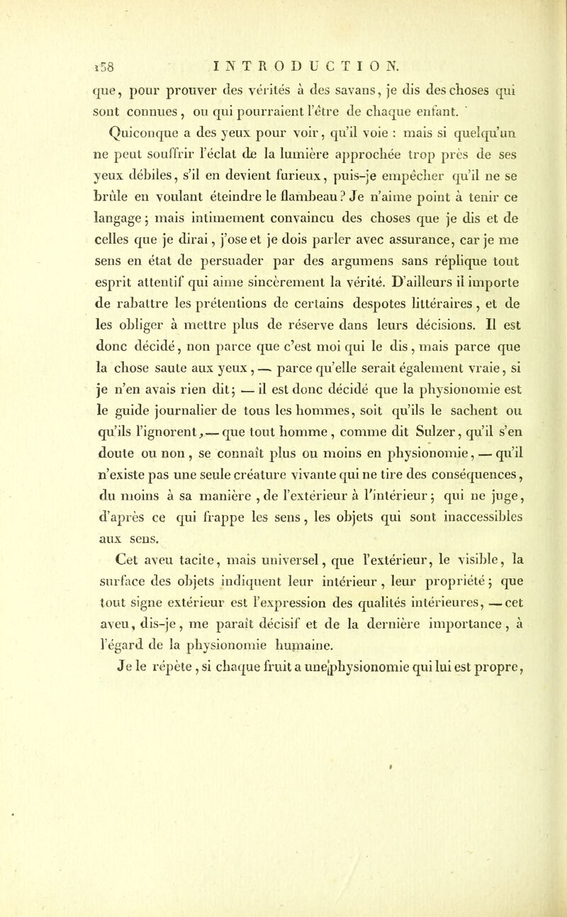 que, pour prouver des vérités à des savaus, je dis des choses qui sont connues , ou qui pourraient l’étre de chaque enfant. Quiconque a des yeux pour voir, qu’il voie : mais si quelqu’un ne peut souffrir l’éclat de la lumière approchée trop près de ses yeux débiles, s’il en devient furieux, puis-je empêcher qu’il ne se brûle en voulant éteindre le flambeau? Je n’aime point à tenir ce langage ; mais intimement convaincu des choses que je dis et de celles que je dirai, j’ose et je dois parler avec assurance, car je me sens en état de persuader par des argumens sans réplique tout esprit attentif qui aime sincèrement la vérité. D’ailleurs il importe de rabattre les prétentions de certains despotes littéraires , et de les obliger à mettre plus de réserve dans leurs décisions. Il est donc décidé, non parce que c’est moi qui le dis, mais parce que la chose saute aux yeux , — parce qu’elle serait également vraie, si je n’en avais rien dit; — il est donc décidé que la physionomie est le guide journalier de tous les hommes, soit qu’ils le sachent ou qu’ils l’ignorent— que tout homme, comme dit Sulzer, qu’il s’en doute ou non , se connaît plus ou moins en physionomie, — qu’il n’existe pas une seule créature vivante qui ne tire des conséquences, du moins à sa manière , de l’extérieur à l'intérieur; qui ne juge, d’après ce qui frappe les sens, les objets qui sont inaccessibles aux sens. Cet aveu tacite, mais universel, que l’extérieur, le visible, la surface des objets indiquent leur intérieur , leur propriété ; que tout signe extérieur est l’expression des qualités intérieures, —cet aveu, dis-je, me paraît décisif et de la dernière importance, à l'égard de la physionomie humaine. Je le répète, si chaque fruit a unejphysionomie qui lui est propre, 9