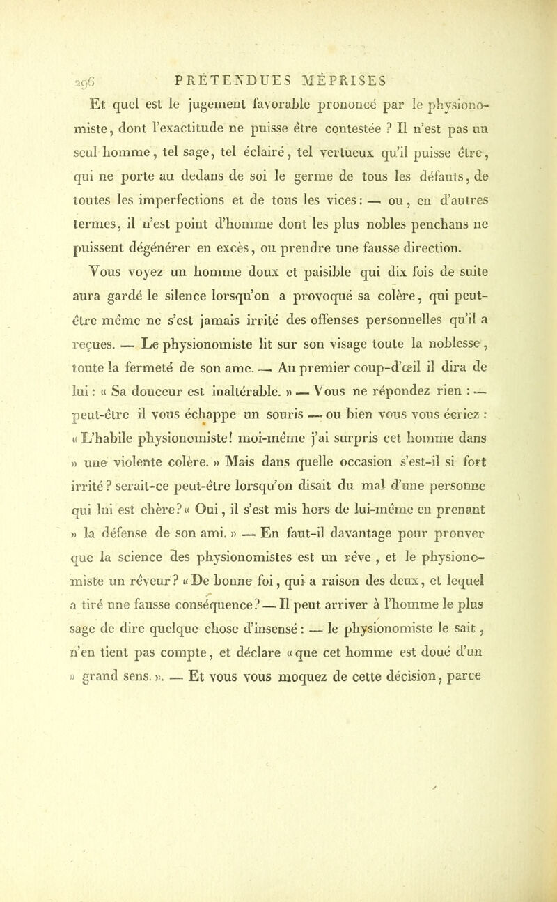 2Ç)6 Et quel est le jugement favorable prononcé par le physiono- miste, dont l’exactitude ne puisse être contestée ? Il n’est pas un seul homme, tel sage, tel éclairé, tel vertueux qu’il puisse être, qui ne porte au dedans de soi le germe de tous les défauts, de toutes les imperfections et de tous les vices: — ou, en d’autres termes, il n’est point d’homme dont les plus nobles penchans ne puissent dégénérer en excès, ou prendre une fausse direction. Vous voyez un homme doux et paisible qui dix fois de suite aura gardé le silence lorsqu’on a provoqué sa colère, qui peut- être même ne s’est jamais irrité des offenses personnelles qu’il a reçues. — Le physionomiste lit sur son visage toute la noblesse, toute la fermeté de son ame. — Au premier coup-d’œil il dira de lui : « Sa douceur est inaltérable. » — Vous ne répondez rien : — peut-être il vous échappe un souris — ou bien vous vous écriez : »( L’habile physionomiste! moi-même j’ai surpris cet homme dans » une violente colère. » Mais dans quelle occasion s’est-il si fort irrité ? serait-ce peut-être lorsqu’on disait du mal d’une personne qui lui est chère?« Oui, il s’est mis hors de lui-même en prenant « la défense de son ami. » — En faut-il davantage pour prouver que la science des physionomistes est un rêve , et le physiono- miste un rêveur ? a De bonne foi, qui a raison des deux, et lequel a tiré une fausse conséquence?—.11 peut arriver à l’homme le plus sage de dire quelque chose d’insensé : — le physionomiste le sait, n’en tient pas compte, et déclare « que cet homme est doué d’un » grand sens. ». — Et vous vous moquez de cette décision, parce