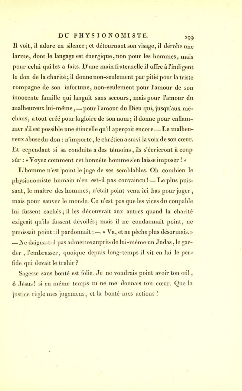 DU PHYSIONOMISTE. 2gg Il voit, il adore en silence; et détournant son visage, il dérobe une larme, dont le langage est énergique, non pour les hommes, mais pour celui qui les a faits. D’une main fraternelle il offre à l’indigent le don de la charité ; il donne non-seulement par pitié pour la triste compagne de son infortune, non-seulement pour l’amour de son innocente famille qui languit sans secours, mais pour l’amour du malheureux lui-méme, — pour l’amour du Dieu qui, jusqu’aux mé- dians, atout créé pour la gloire de son nom; il donne pour enflam- mer s’il est possible une étincelle qu’il aperçoit encore.— Le malheu- reux abuse du don : n’importe, le chrétien a suivi la voix de son cœur. Et cependant si sa conduite a des témoins , ils s’écrieront à coup sûr : «Voyez comment cet honnête homme s’en laisse imposer ! » L’homme n’est point le juge de ses semblables. Oh combien le physionomiste humain n’en est-il pas convaincu ! — Le plus puis- sant, le maître des hommes, n’était point venu ici bas pour juger, mais pour sauver le monde. Ce n’est pas que les vices du coupable lui fussent cachés ; il les découvrait aux autres quand la charité exigeait qu’ils fussent dévoilés; mais il ne condamnait point, ne punissait point : il pardonnait : — « Va, et ne pècheplus désormais. » — Ne daigna-t-il pas admettre auprès de lui-méme un Judas, le gar- der , l’embrasser, quoique depuis long-temps il vît en lui le per- fide qui devait le trahir ? Sagesse sans bonté est folie. Je ne voudrais point avoir ton œil, 6 Jésus! si en même temps tu ne me donnais ton cœur. Que la justice règle mes jugemens, et la bonté mes actions !