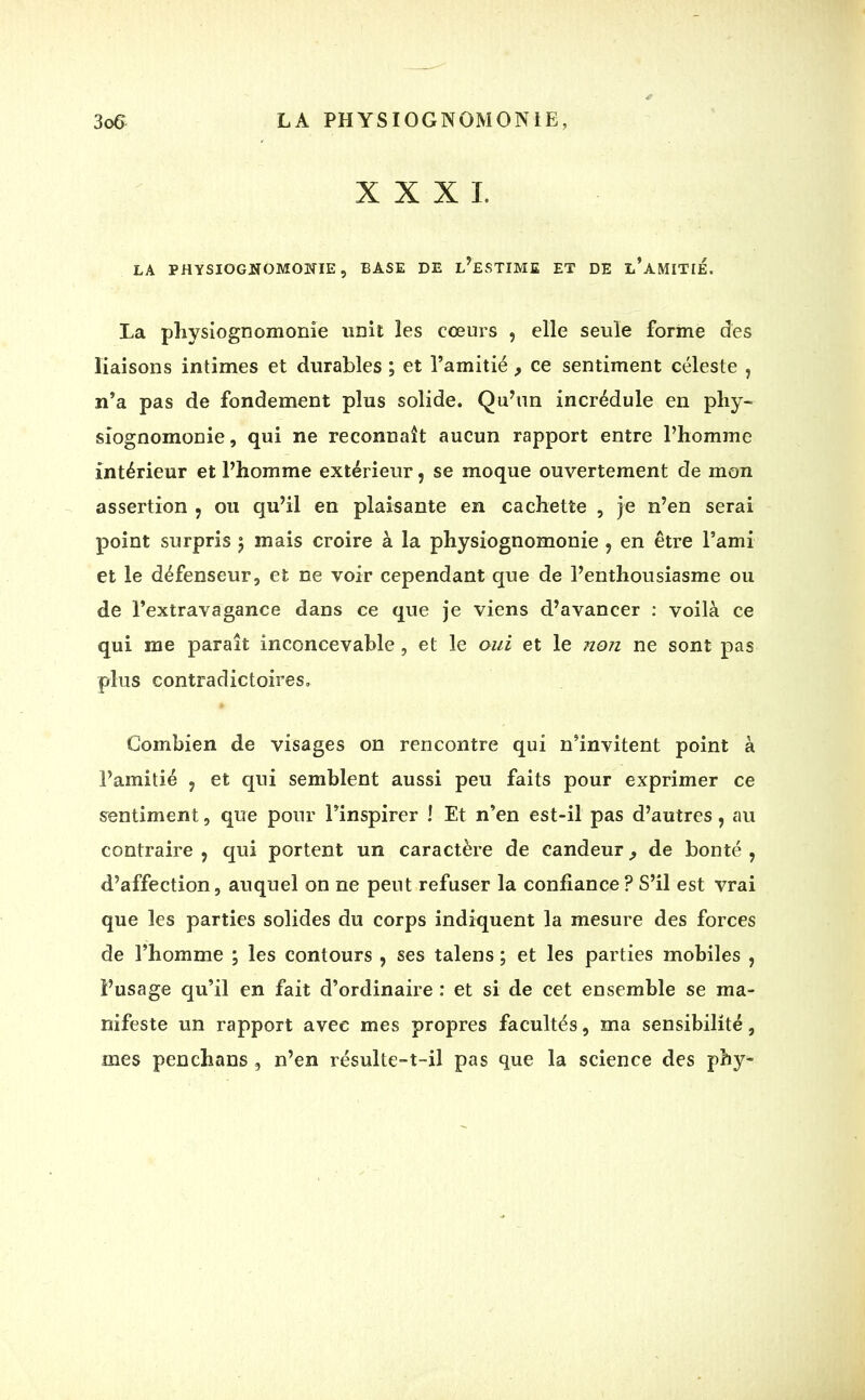 XXXI. LA PHYSIOGNOMONIE, BASE DE L’ESTIME ET DE l’aMITIE. La physiognomonie unit les cœurs , elle seule forme des liaisons intimes et durables ; et l’amitié , ce sentiment céleste , n’a pas de fondement plus solide. Qu’un incrédule en phy- siognomonie , qui ne reconnaît aucun rapport entre l’homme intérieur et l’homme extérieur, se moque ouvertement de mon assertion , ou qu’il en plaisante en cachette , je n’en serai point surpris 5 mais croire à la physiognomonie , en être l’ami et le défenseur, et ne voir cependant que de l’enthousiasme ou de l’extravagance dans ce que je viens d’avancer : voilà ce qui me paraît inconcevable , et le oui et le non ne sont pas plus contradictoires. Combien de visages on rencontre qui n’invitent point à l’amitié , et qui semblent aussi peu faits pour exprimer ce sentiment, que pour l’inspirer ! Et n’en est-il pas d’autres, au contraire, qui portent un caractère de candeur^ de bonté, d’affection, auquel on ne peut refuser la confiance? S’il est vrai que les parties solides du corps indiquent la mesure des forces de l’homme ; les contours , ses talens ; et les parties mobiles , l’usage qu’il en fait d’ordinaire : et si de cet ensemble se ma- nifeste un rapport avec mes propres facultés, ma sensibilité, mes penchans , n’en résulte-t-il pas que la science des phy-