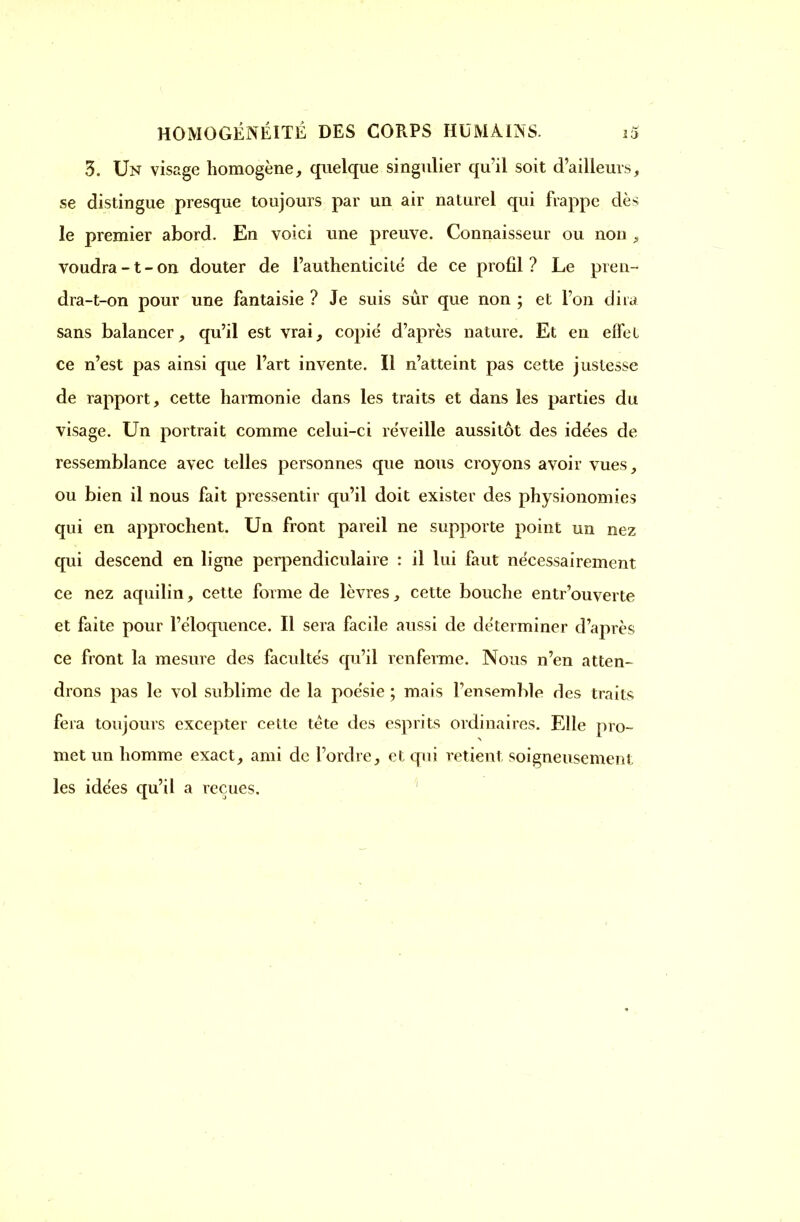 3. Un visage homogène, quelque singulier qu'il soit d'ailleurs, se distingue presque toujours par un air naturel qui frappe dès le premier abord. En voici une preuve. Connaisseur ou non , voudra -1 - on douter de l'authenticité de ce profil ? Le pren- dra-t-on pour une fantaisie ? Je suis sûr que non ; et l'on dira sans balancer, qu'il est vrai, copie d'après nature. Et en effet ce n'est pas ainsi que l'art invente. Il n'atteint pas cette justesse de rapport, cette harmonie dans les traits et dans les parties du visage. Un portrait comme celui-ci re'veille aussitôt des idées de ressemblance avec telles personnes que nous croyons avoir vues, ou bien il nous fait pressentir qu'il doit exister des physionomies qui en approchent. Un front pareil ne supporte point un nez qui descend en ligne perpendiculaire : il lui faut nécessairement ce nez aquilin, cette forme de lèvres, cette bouche entrouverte et faite pour l'éloquence. Il sera facile aussi de déterminer d'après ce front la mesure des faculte's qu'il renferme. Nous n'en atten- drons pas le vol sublime de la poésie ; mais l'ensemble des traits fera toujours excepter cette tète des esprits ordinaires. Elle pro- met un homme exact, ami de l'ordre, et qui retient soigneusement les idées qu'il a reçues.