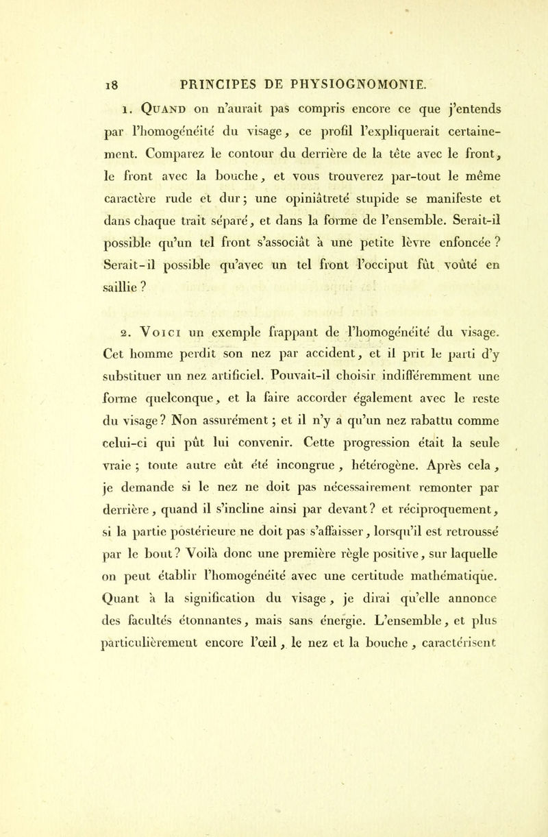 1. Quand on n'aurait pas compris encore ce que j'entends par l'homoge'ne'ité du visage, ce profil l'expliquerait certaine- ment. Comparez le contour du derrière de la tête avec le front, le front avec la bouche, et vous trouverez par-tout le même caractère rude et dur ; une opiniâtreté stupide se manifeste et dans chaque trait séparé, et dans la forme de l'ensemble. Serait-iî possible qu'un tel front s'associât à une petite lèvre enfoncée ? Serait-il possible qu'avec un tel front l'occiput fut voûté en saillie ? 2. Voici un exemple frappant de l'homogénéité du visage. Cet homme perdit son nez par accident, et il prit le parti d'y substituer un nez artificiel. Pouvait-il choisir indifféremment une forme quelconque, et la faire accorder également avec le reste du visage ? Non assurément ; et il n'y a qu'un nez rabattu comme celui-ci qui pût lui convenir. Cette progression était la seule vraie ; toute autre eût été incongrue , hétérogène. Après cela, je demande si le nez ne doit pas nécessairement, remonter par derrière, quand il s'incline ainsi par devant? et réciproquement, si la partie postérieure ne doit pas s'alfaisser, lorsqu'il est retroussé par le bout ? Voilà donc une première règle positive, sur laquelle on peut établir l'homogénéité avec une certitude mathématique. Quant a la signification du visage, je dirai qu'elle annonce des facultés étonnantes, mais sans énergie. L'ensemble, et plus particulièrement encore l'œil, le nez et la bouche , caractérisent