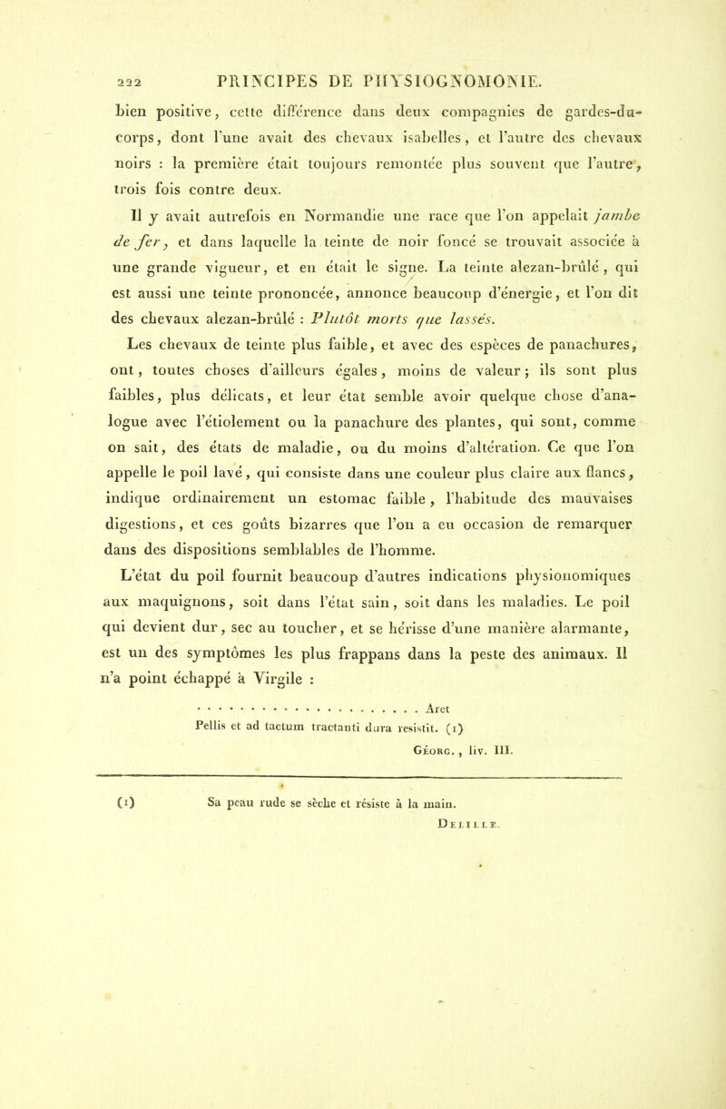 bien positive, cette différence dans deux compagnies de gardes-dn- corps, dont l'une avait des chevaux isabelles , et l'autre des chevaux noirs : la première était toujours remonte'e plus souvent que l'autre, trois fois contre deux. Il y avait autrefois en Normandie une race que l'on appelait jambe de fery et dans laquelle la teinte de noir foncé se trouvait associée à une grande vigueur, et en était le signe. La teinte alezan-brûlé, qui est aussi une teinte prononcée, annonce beaucoup d'énergie, et l'on dit des chevaux alezan-brûlé : Plutôt morts c/ue lassés. Les chevaux de teinte plus faible, et avec des espèces de panachures, ont, toutes choses d'ailleurs égales, moins de valeur ; ils sont plus faibles, plus délicats, et leur état semble avoir quelque chose d'ana- logue avec l'étiolement ou la panachure des plantes, qui sont, comme on sait, des états de maladie, ou du moins d'altération. Ce que l'on appelle le poil lavé, qui consiste dans une couleur plus claire aux flancs, indique ordinairement un estomac faible, l'habitude des mauvaises digestions, et ces goûts bizarres que l'on a eu occasion de remarquer dans des dispositions semblables de l'homme. L'état du poil fournit beaucoup d'autres indications physionomiques aux maquignons, soit dans l'état sain, soit dans les maladies. Le poil qui devient dur, sec au toucher, et se hérisse d'une manière alarmante, est un des symptômes les plus frappans dans la peste des animaux. Il n'a point échappé k Virgile : Àret Pellis et ad tactum tractauti dura resistit. (i) Géorg. , liv. III. Sa peau rude se sèche et résiste à la main. Delillï.