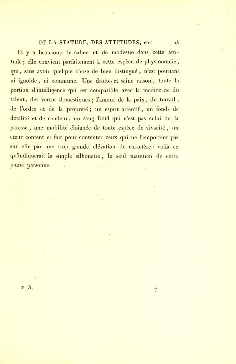 Il y a beaucoup de calme et de modestie dans cette atti- tude ; elle convient parfaitement a cette espèce de physionomie, qui, sans avoir quelque chose de bien distingue , n'est pourtant ni ignoble , ni commune. Une droite^et saine raison, toute la portion d'intelligence qui est compatible avec la médiocrité du talent, des vertus domestiques ; l'amour de la paix, du travail, de l'ordre et de la propreté; un esprit attentif, un fonds de docilité' et de candeur, un sang froid qui n'est pas celui de la paresse , une mobilité' éloignée de toute espèce de vivacité , un cœur content et fait pour contenter ceux qui ne l'emportent pas sur elle par une trop grande élévation de caractère : voilà ce qu'indiquerait la simple silhouette , le seul maintien de cette jeune personne. T 0.