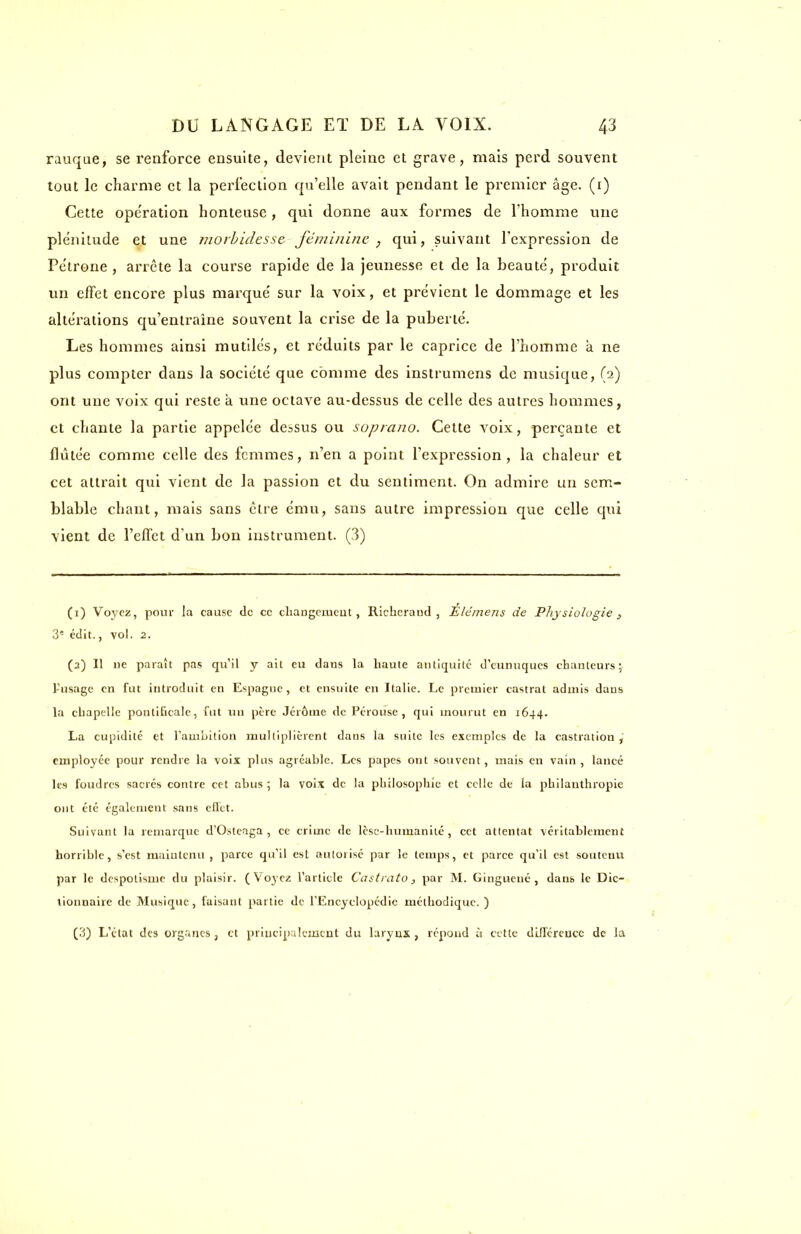 rauque, se renforce ensuite, devient pleine et grave, mais perd souvent tout le charme et la perfection qu'elle avait pendant le premier âge. (1) Cette ope'ration honteuse, qui donne aux formes de l'homme une plénitude et une morbidesse féminine , qui, suivant l'expression de Pétrone, arrête la course rapide de la jeunesse et de la beauté, produit un effet encore plus marqué sur la voix, et prévient le dommage et les altérations qu'entraîne souvent la crise de la puberté. Les hommes ainsi mutilés, et réduits par le caprice de l'homme à ne plus compter dans la société que comme des instrumens de musique, (2) ont une voix qui reste a une octave au-dessus de celle des autres hommes, et chante la partie appelée dessus ou soprano. Cette voix, perçante et flùlée comme celle des femmes, n'en a point l'expression, la chaleur et cet attrait qui vient de la passion et du sentiment. On admire un sem- blable chant, mais sans cire ému, sans autre impression que celle qui vient de l'effet d'un bon instrument. (3) (1) Voyez, pour la cause de ce changement, Richerand , Eléinens de Physiologie t 3e édit., vol. 2. (3) Il ne paraît pas qu'il y ait eu dans la haute antiquité d'eunuques chanteurs; l'usage en fut introduit en Espagne, et ensuite en Italie. Le premier castrat admis dans la chapelle pontificale, fut un père Jérôme de Pérouse , qui mourut en 1644. La cupidité et l'ambition multiplièrent dans la suite les exemples de la castration , employée pour rendre la voix pins agréable. Les papes ont souvent, mais en vain, lancé les foudres sacrés contre cet abus ; la voix de la philosophie et celle de la philanthropie ont été également sans effet. Suivant la remarque d'Osteaga , ce crime de lèse-humanité, cet attentat véritablement horrible, s'est maintenu , parce qu'il est autorisé par le temps, et parce qu'il est soutenu par le despotisme du plaisir. ( Voyez l'article Castrato, par M. Ginguené , dans le Dic- tionnaire de Musique, faisant partie de l'Encyclopédie méthodique. ) (3) L'état des organes, et principalement du larynx, répond à cette différence de la