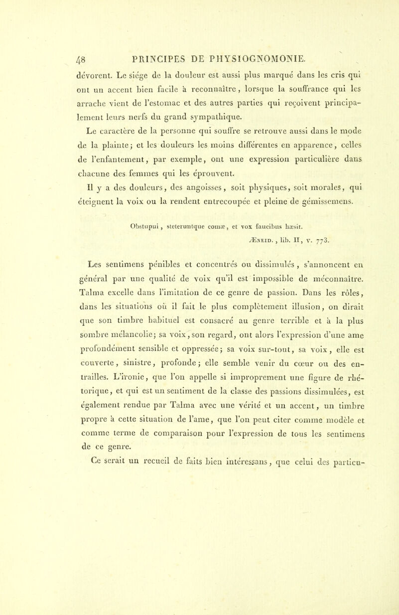 dévorent. Le siège de la douleur est aussi plus marqué dans les cris qui ont un accent bien facile à reconnaître , lorsque la souffrance qui les arrache vient de l'estomac et des autres parties qui reçoivent principa- lement leurs nerfs du grand sympathique. Le caractère de la personne qui souffre se retrouve aussi dans le mode de la plainte ; et les douleurs les moins différentes en apparence, celles de l'enfantement, par exemple, ont une expression particulière dans chacune des femmes qui les éprouvent. Il y a des douleurs, des angoisses, soit physiques, soit morales, qui éteignent la voix ou la rendent entrecoupée et pleine de gémissemens. Obstupui, stelerimtcjue cornse, et vos faucibus haesit. ./Eneid. , lib. II, v. 773. Les sentimens pénibles et concentrés ou dissimulés , s'annoncent en général par une qualité de voix qu'il est impossible de méconnaître. Talma excelle dans l'imitation de ce genre de passion. Dans les rôles, dans les situations où il fait le plus complètement illusion, on dirait que son timbre habituel est consacré au genre terrible et à la plus sombre mélancolie; sa voix, son regard, ont alors l'expression d'une ame profondément sensible et oppressée; sa voix sur-tout, sa voix, elle est couverte, sinistre, profonde ; elle semble venir du cœur ou des en- trailles. L'ironie, que l'on appelle si improprement une figure de rhé- torique, et qui est un sentiment de la classe des passions dissimulées, est également rendue par Talma avec une vérité et un accent, un timbre propre à cette situation de l'ame, que l'on peut citer comme modèle et comme terme de comparaison pour l'expression de tous les sentimens de ce genre. Ce serait un recueil de faits bien intéressans, que celui des particu-