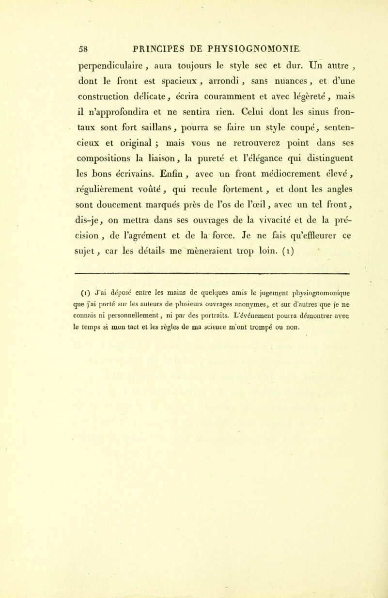 perpendiculaire , aura toujours le style sec et dur. Un autre , dont le front est spacieux, arrondi, sans nuances et d'une construction délicate 3 écrira couramment et avec légèreté, mais il n'approfondira et ne sentira rien. Celui dont les sinus fron- taux sont fort saillans, pourra se faire un style coupé, senten- cieux et original ; mais vous ne retrouverez point dans ses compositions la liaison, la pureté et l'élégance qui distinguent les bons écrivains. Enfin , avec un front médiocrement élevé , régulièrement voûté, qui recule fortement et dont les angles sont doucement marqués près de l'os de l'œil, avec un tel front, dis-je, on mettra dans ses ouvrages de la vivacité et de la pré- cision , de l'agrément et de la force. Je ne fais qu'effleurer ce sujet, car les détails me mèneraient trop loin. (1) (i) J'ai déposé entre les mains de quelques amis le jugement physiognomonique que j'ai porté sur les auteurs de plusieurs ouvrages anonymes, et sur d'autres que je ne connais ni personnellement, ni par des portraits. L'événement pourra démontrer avec le temps si mon tact et les règles de ma science m'ont trompé ou non.