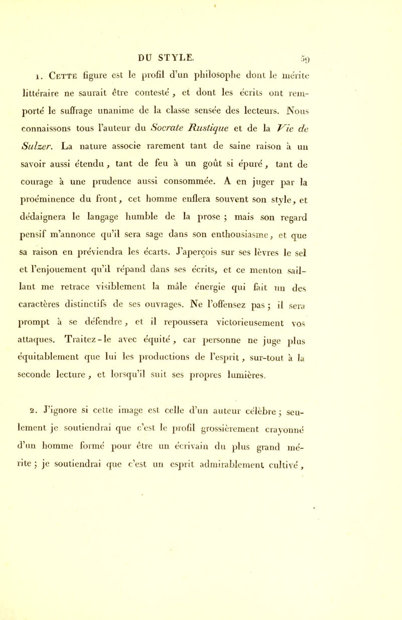 DU STYLE. Sg 1. Cette figure est le profil d'un philosophe dont le mérite littéraire ne saurait être conteste , et dont les écrits ont rein- porte le suffrage unanime de la classe sensée des lecteurs. Nous connaissons tous l'auteur du Socrate Rustique et de la Vie de Sulzer. La nature associe rarement tant de saine raison à un savoir aussi étendu, tant de feu à un goût si épure, tant de courage à une prudence aussi consommée. A en juger par la proéminence du front, cet homme enflera souvent son style, et dédaignera le langage humble de la prose ; mais son regard pensif m'annonce qu'il sera sage dans son enthousiasme, et que sa raison en préviendra les écarts. J'aperçois sur ses lèvres le sel et l'enjouement qu'il répand dans ses écrits, et ce menton sail- lant me retrace visiblement la mâle énergie qui fait un des caractères distinctifs de ses ouvrages. Ne l'offensez pas ; il sera prompt à se défendre, et il repoussera victorieusement vos attaques. Traitez-le avec équité, car personne ne juge plus équitablement que lui les productions de l'esprit, sur-tout à la seconde lecture , et lorsqu'il suit ses propres lumières, 2. J'ignore si cette image est celle d'un auteur célèbre - seu- lement je soutiendrai que c'est le profil grossièrement crayonné d'un homme formé pour être un écrivain du plus grand mé- rite 5 je soutiendrai que c'est un esprit admirablement cultivé,