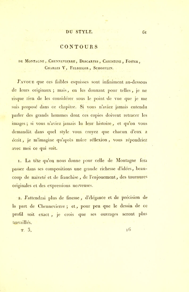 CONTOURS DE MoNTACNE , ChENNEVIERRE , DeSCARTES , CHRISTINE , FOSTER , Charles V, Felbieger , Schopflin. J'avoue que ces faibles esquisses sont infiniment au-dessous de leurs originaux ; mais , en les donnant pour telles, je ne risque rien de les considérer sous le point -de vue que je me suis propose dans ce chapitre. Si vous n'aviez jamais entendu parler des grands hommes dont ces copies doivent retracer les images ; si vous n'aviez jamais lu leur histoire , et qu'on vous demandât dans quel style vous croyez que chacun d'eux a écrit, je m'imagine qu'après mûre réflexion, vous répondriez avec moi ce qui suit. 1. La tète qu'on nous donne pour celle de Montagne fera passer dans ses compositions une grande richesse d'idées, beau- coup de naïveté et de franchise, de l'enjouement, des tournures originales et des expressions nerveuses. 2. J'attendrai plus de finesse , d'élégance et de précision de la part de Chennevierre ; et, pour peu que le dessin de ce profil soit exact , je crois que ses ouvrages seront plus travaillés. t. 3. l6