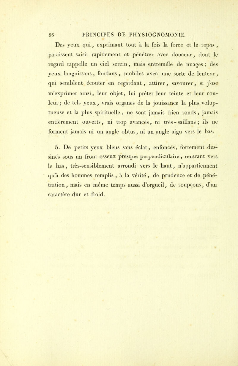 Des yeux qui, exprimant tout a la fois la force et le repos , paraissent saisir rapidement et pénétrer avec douceur, dont le regard rappelle un ciel serein, mais entremêlé de nuages ; des yeux langnissans, fondans , mobiles avec une sorte de lenteur, qui semblent écouter en regardant , attirer, savourer , si j'ose m'exprimer ainsi, leur objet, lui prêter leur teinte et leur cou- leur; de tels yeux, vrais organes de la jouissance la plus volup- tueuse et la plus spirituelle , ne sont jamais bien ronds, jamais entièrement ouverts, ni trop avancés, ni très - saillans ; ils ne forment jamais ni un angle obtus, ni un angle aigu vers le bas. 5. De petits yeux bleus sans éclat, enfoncés, fortement des- sinés sous un front osseux presque perpendiculaire, rentrant vers le bas, très-sensiblement arrondi vers le haut, n'appartiennent qu'à des hommes remplis , à la vérité , de prudence et de péné- tration, mais en même temps aussi d'orgueil, de soupçons, d'un caractère dur et froid.