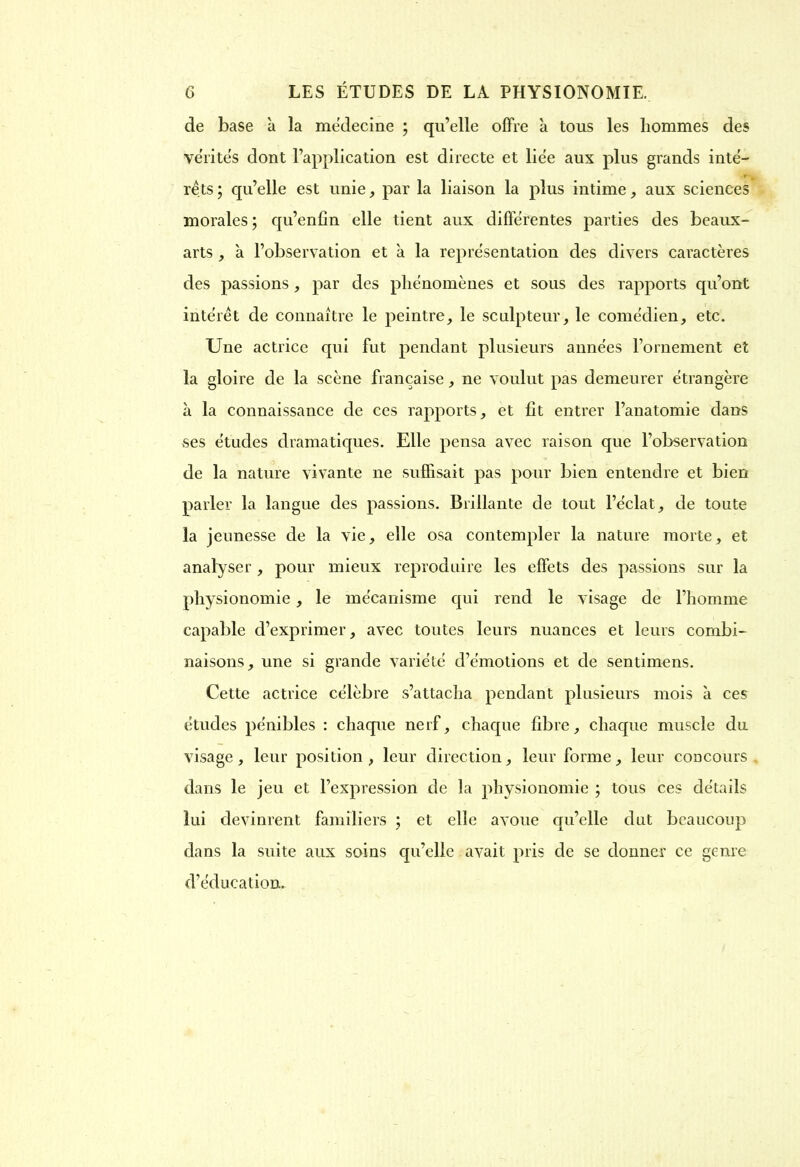 de base à la mëdecine ; qu’elle offre à tous les hommes des vérités dont l’application est directe et liée aux plus grands inté- *■ . rets ; qu’elle est unie, par la liaison la plus intime, aux sciences morales ; qu’enfin elle tient aux différentes parties des beaux- arts , à l’observation et à la représentation des divers caractères des passions, par des phénomènes et sous des rapports qu’ont intérêt de connaître le peintre, le sculpteur, le comédien, etc. Une actrice qui fut pendant plusieurs années l’ornement et la gloire de la scène française, ne voulut pas demeurer étrangère à la connaissance de ces rapports, et fit entrer l’anatomie dans ses études dramatiques. Elle pensa avec raison que l’observation de la nature vivante ne suffisait pas pour bien entendre et bien parler la langue des passions. Brillante de tout l’éclat, de toute la jeunesse de la vie, elle osa contempler la nature morte, et analyser , pour mieux reproduire les effets des passions sur la physionomie , le mécanisme qui rend le visage de l’homme capable d’exprimer, avec toutes leurs nuances et leurs combi- naisons, une si grande variété d’émotions et de sentimens. Cette actrice célèbre s’attacha pendant plusieurs mois à ces études pénibles : chaque nerf, chaque fibre, chaque muscle du visage , leur position , leur direction, leur forme , leur concours dans le jeu et l’expression de la physionomie ; tous ces détails lui devinrent familiers ; et elle avoue qu’elle dut beaucoup dans la suite aux soins qu’elle avait pris de se donner ce genre d’éducation.