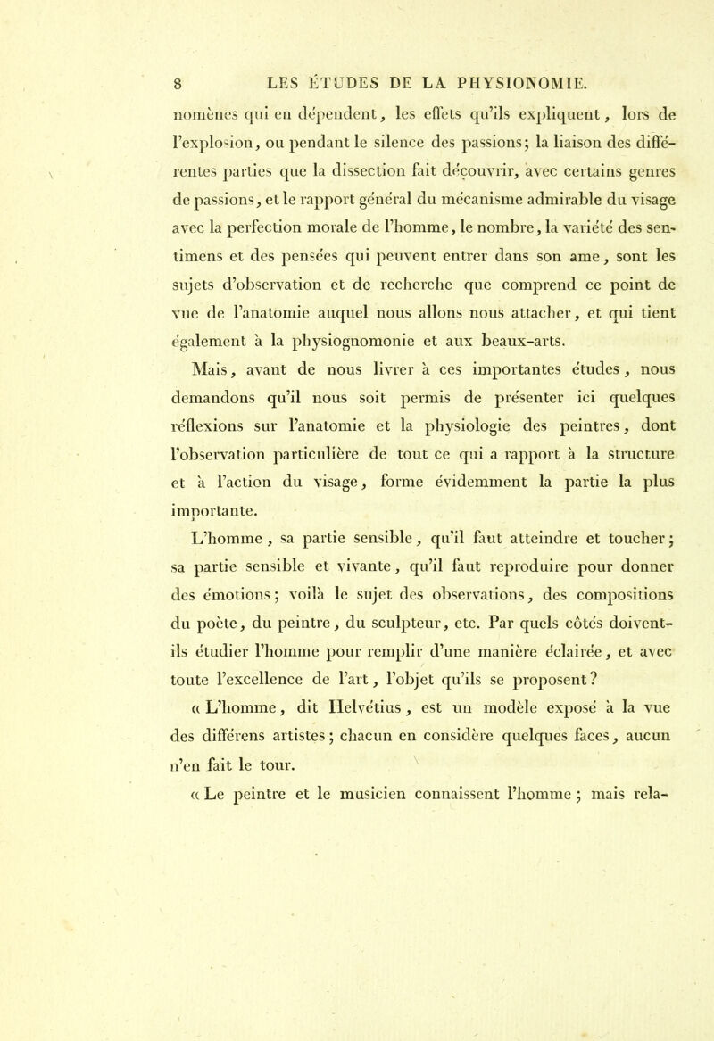 nomèries qui eu dépendent, les effets qu’ils expliquent, lors de l’explosion, ou pendant le silence des passions; la liaison des diffe- rentes parties que la dissection fait découvrir, avec certains genres de passions, et le rapport general du mécanisme admirable du visage avec la perfection morale de l’homme, le nombre, la variété des sen~ timens et des pensées qui peuvent entrer dans son ame, sont les sujets d’observation et de recherche que comprend ce point de vue de l’anatomie auquel nous allons nous attacher, et qui tient également a la physiognomonie et aux beaux-arts. Mais, avant de nous livrer à ces importantes études , nous demandons qu’il nous soit permis de présenter ici quelques réflexions sur l’anatomie et la physiologie des peintres, dont l’observation particulière de tout ce qui a rapport à la structure et a l’action du visage, forme évidemment la partie la plus importante. L’homme , sa partie sensible, qu’il Lut atteindre et toucher ; sa partie sensible et vivante, qu’il faut reproduire pour donner des émotions; voilà le sujet des observations, des compositions du poète, du peintre, du sculpteur, etc. Par quels côtés doivent- ils étudier l’homme pour remplir d’une manière éclairée, et avec toute l’excellence de l’art, l’objet qu’ils se proposent? « L’homme, dit Helvétius , est un modèle exposé à la vue des différens artistes; chacun en considère quelques faces, aucun n’en fait le tour. « Le peintre et le musicien connaissent l’homme ; mais rela-