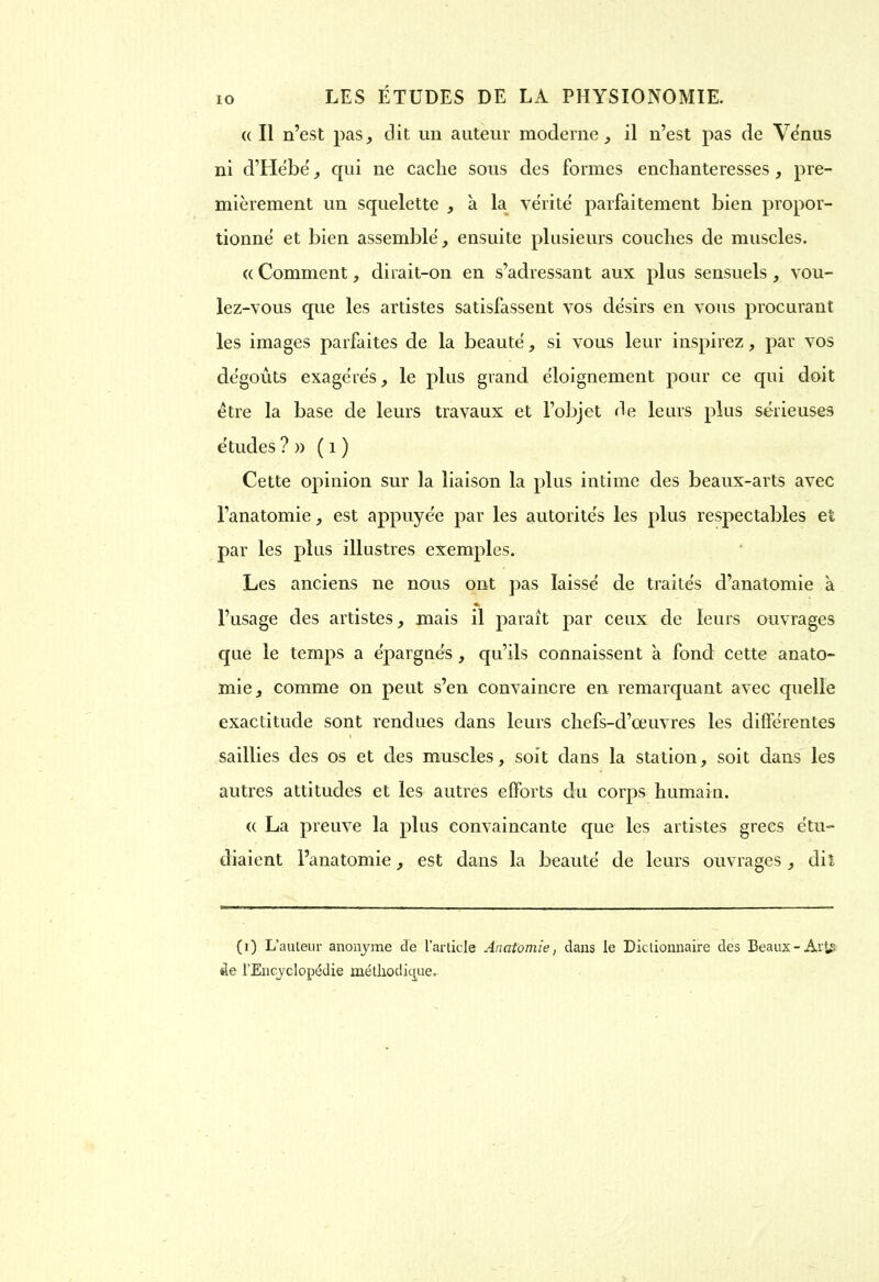 « Il n’est pasj dit un auteur moderne, il n’est pas de Venus ni d’Hëbe', qui 11e caclie sous des formes enchanteresses, pre- mièrement un squelette , à la vérité parfaitement bien propor- tionné et bien assemblé, ensuite plusieurs couches de muscles. « Comment, dirait-on en s’adressant aux plus sensuels , vou- lez-vous que les artistes satisfassent vos désirs en vous procurant les images parfaites de la beauté, si vous leur inspirez, par vos dégoûts exagérés, le plus grand éloignement pour ce qui doit être la base de leurs travaux et l’objet de leurs plus sérieuses études ? n ( 1 ) Cette opinion sur la liaison la plus intime des beaux-arts avec l’anatomie, est appuyée par les autorités les plus respectables et par les plus illustres exemples. Les anciens ne nous ont pas laissé de traités d’anatomie a « l’usage des artistes, mais il paraît par ceux de leurs ouvrages que le temps a épargnés, qu’ils connaissent à fond cette anato- mie, comme on peut s’en convaincre en remarquant avec quelle exactitude sont rendues dans leurs chefs-d’œuvres les différentes saillies des os et des muscles, soit dans la station, soit dans les autres attitudes et les autres efforts du corps humain. « La preuve la plus convaincante que les artistes grecs étu- diaient l’anatomie, est dans la beauté de leurs ouvrages, dit (0 L’auteur anonyme de l’article Anatomie, dans le Dictionnaire des Beaux-Av^ de l’Encyclopédie méthodique.