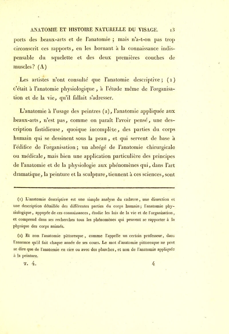 ports des beaux-arts et de l’anatomie ; mais n’a-t-on pas trop circonscrit ces rapports, en les bornant à la connaissance indis- pensable du squelette et des deux premières couches de muscles? (A) Les artistes n’ont consulte' que l’anatomie descriptive ; ( 1 ) c’était a l’anatomie physiologique , à l’étude meme de l’organisa- tion et de la vie, qu’il fallait s’adresser. L’anatomie à l’usage des peintres (2), l’anatomie appliquée aux beaux-arts, n’est pas, comme on paraît l’avoir pensé, une des- cription fastidieuse, quoique incomplète, des parties du corps humain qui se dessinent sous la peau, et qui servent de base a l’édifice de l’organisation ; un abrégé de l’anatomie chirurgicale ou médicale, mais bien une application particulière des principes de l’anatomie et de la physiologie aux phénomènes qui, dans l’art dramatique, la peinture et la sculpture, tiennent à ces sciences, sont (1) L’anatomie descriptive est une simple analyse du cadavre, une dissection et une description détaillée des différentes parties du corps humain ; l’anatomie phy- siologique , appuyée de ces connaissances, étudie les lois de la vie et de l’organisation, et comprend dans ses recherches tous les phénomènes qui peuvent se rapporter à la physique des corps animés. (2) Et non l’anatomie pittoresque , comme l’appelle un certain professeur, dans l’annonce qu’il fait chaque année de ses cours. Le mot d’anatomie pittoresque ne peut se dire que de l’anatomie en cire ou avec des planches, et non de l’anatomie appliquée à la peinture. T. 4. 4