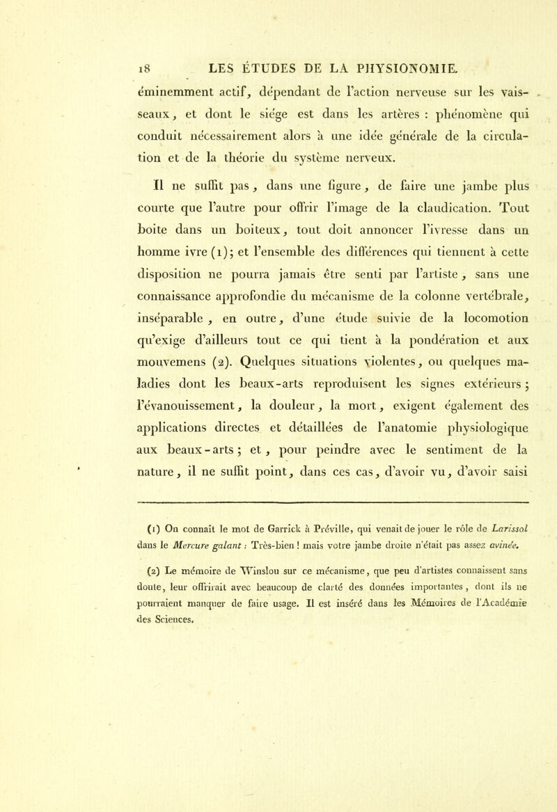 éminemment actif, dépendant de Faction nerveuse sur les vais- seaux , et dont le siège est dans les artères : phénomène qui conduit nécessairement alors à une idée générale de la circula- tion et de la théorie du système nerveux. Il ne suffit pas , dans une figure , de faire une jambe plus courte que l’autre pour offrir l’image de la claudication. Tout boite dans un boiteux, tout doit annoncer l’ivresse dans un homme ivre (1); et l’ensemble des différences qui tiennent à cette disposition ne pourra jamais être senti par l’artiste , sans une connaissance approfondie du mécanisme de la colonne vertébrale, inséparable , en outre, d’une étude suivie de la locomotion qu’exige d’ailleurs tout ce qui tient à la pondération et aux mouvemens (2). Quelques situations violentes, ou quelques ma- ladies dont les beaux-arts reproduisent les signes extérieurs ; l’évanouissement, la douleur, la mort, exigent également des applications directes et détaillées de l’anatomie physiologique aux beaux - arts ; et , pour peindre avec le sentiment de la nature, il ne suffit point, dans ces cas, d’avoir vu, d’avoir saisi (1) On connaît le mot de Garrick à Préville, qui venait de jouer le rôle de Larissol dans le Mercure galant ; Très-bien ! mais votre jambe droite n’était pas assez avinée. (2) Le mémoire de Winslou sur ce mécanisme, que peu d’artistes connaissent sans doute, leur offrirait avec beaucoup de clarté des données importantes, dont ils ne pourraient manquer de faire usage. Il est inséré dans les Mémoires de l’Académie des Sciences.