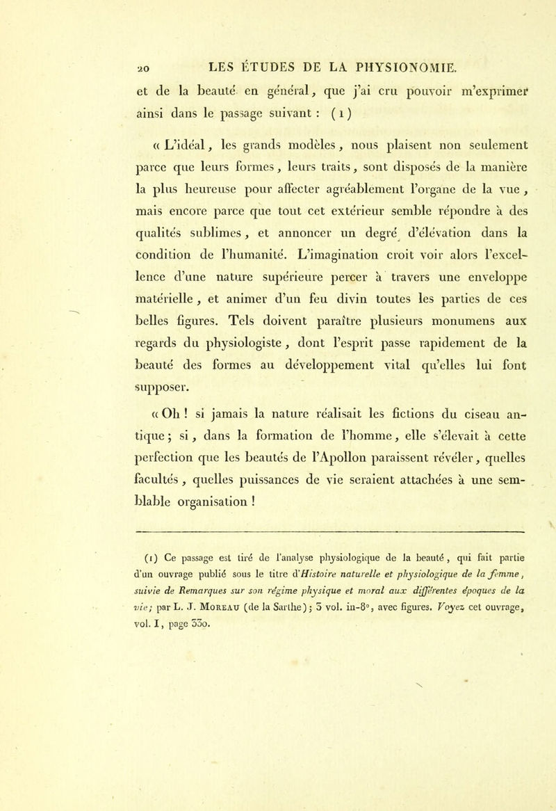 et de la beautë en général que j’ai cru pouvoir m’exprimer ainsi dans le passage suivant : ( i ) « L’idéal, les grands modèles , nous plaisent non seulement parce que leurs formes, leurs traits, sont disposés de la manière la plus heureuse pour affecter agréablement l’organe de la vue , mais encore parce que tout cet extérieur semble répondre a des qualités sublimes, et annoncer un degré d’élévation dans la condition de l’humanité. L’imagination croit voir alors l’excel- lence d’une nature supérieure percer a travers une enveloppe matérielle , et animer d’un feu divin toutes les parties de ces belles figures. Tels doivent paraître plusieurs monumens aux regards du physiologiste , dont l’esprit passe rapidement de la beauté des formes au développement vital qu’elles lui font supposer. <( Oh ! si jamais la nature réalisait les fictions du ciseau an- tique ; si, dans la formation de l’homme, elle s’élevait à cette perfection que les beautés de l’Apollon paraissent révéler, quelles facultés, quelles puissances de vie seraient attachées à une sem- blable organisation ! (i) Ce passage est tiré de l’analyse physiologique de la beauté , qui fait partie d’un ouvrage publié sous le titre d'Histoire naturelle et physiologique de la femme, suivie de Remarques sur son régime physique et moral aux différentes époques de la vie; par L. J. Moreau (de la Sarthe); 5 vol. in-8°, avec figures. Voyez cet ouvrage, vol. I, page 53o. X