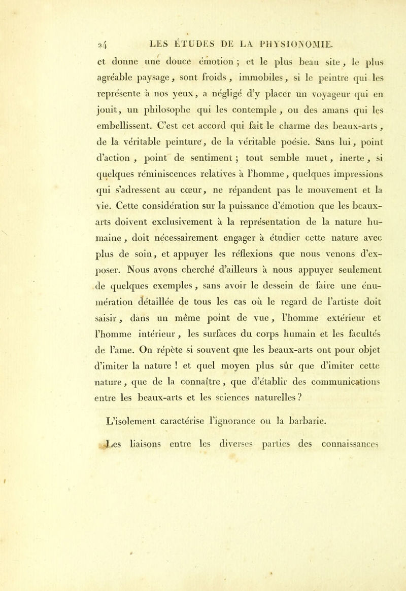 et donne une douce émotion ; et le plus beau site, le plus agréable paysage, sont froids , immobiles, si le peintre qui les représente à nos yeux, a négligé d’y placer un voyageur qui en jouit, un philosophe qui les contemple, ou des amans qui les embellissent. C’est cet accord qui fait le charme des beaux-arts , de la véritable peinture, de la véritable poésie. Sans lui, point d’action , point de sentiment ; tout semble muet, inerte , si quelques réminiscences relatives a l’homme, quelques impressions qui s’adressent au cœur, ne répandent pas le mouvement et la vie. Cette considération sur la puissance d’émotion cpie les beaux- arts doivent exclusivement a la représentation de la nature hu- maine , doit nécessairement engager h étudier cette nature avec plus de soin, et appuyer les réflexions que nous venons d’ex- poser. Nous avons cherché d’ailleurs à nous appuyer seulement de quelques exemples , sans avoir le dessein de faire une énu- mération détaillée de tous les cas où le regard de l’artiste doit saisir, dans un même point de vue, l’homme extérieur et l’homme intérieur , les surfaces du corps humain et les facultés de l’ame. On répète si souvent que les beaux-arts ont pour objet d’imiter la nature ! et quel moyen plus sûr que d’imiter cette nature, que de la connaître, que d’établir des communications entre les beaux-arts et les sciences naturelles ? L’isolement caractérise l’ignorance ou la barbarie. Les liaisons entre les diverses parties des connaissances