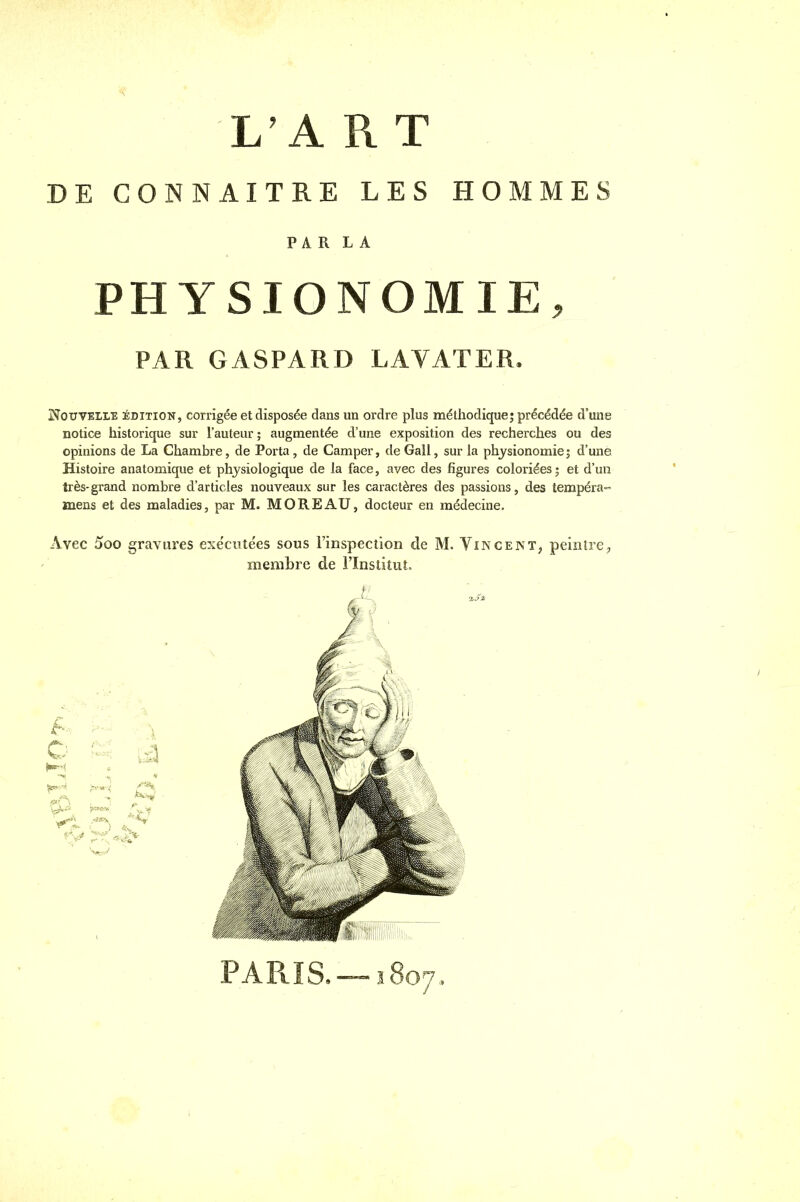 L'A R T DE CONNAITRE LES HOMMES PARLA PHYSIONOMIE, PAR GASPARD LAVATER. Nouvelle édition, corrigée et disposée dans un ordre plus méthodique; précédée d'une notice historique sur l'auteur ; augmentée d'une exposition des recherches ou des opinions de La Chambre, de Porta, de Camper, deGall, sur la physionomie; d'une Histoire anatomique et physiologique de la face, avec des figures coloriées ; et d'un très- grand nombre d'articles nouveaux sur les caractères des passions, des tempéra» mens et des maladies, par M. MORE AU, docteur en médecine. Avec 5oo gravures exécutées sous l'inspection de M. Vincent, peintre, membre de l'Institut. PARIS. — ï 807,