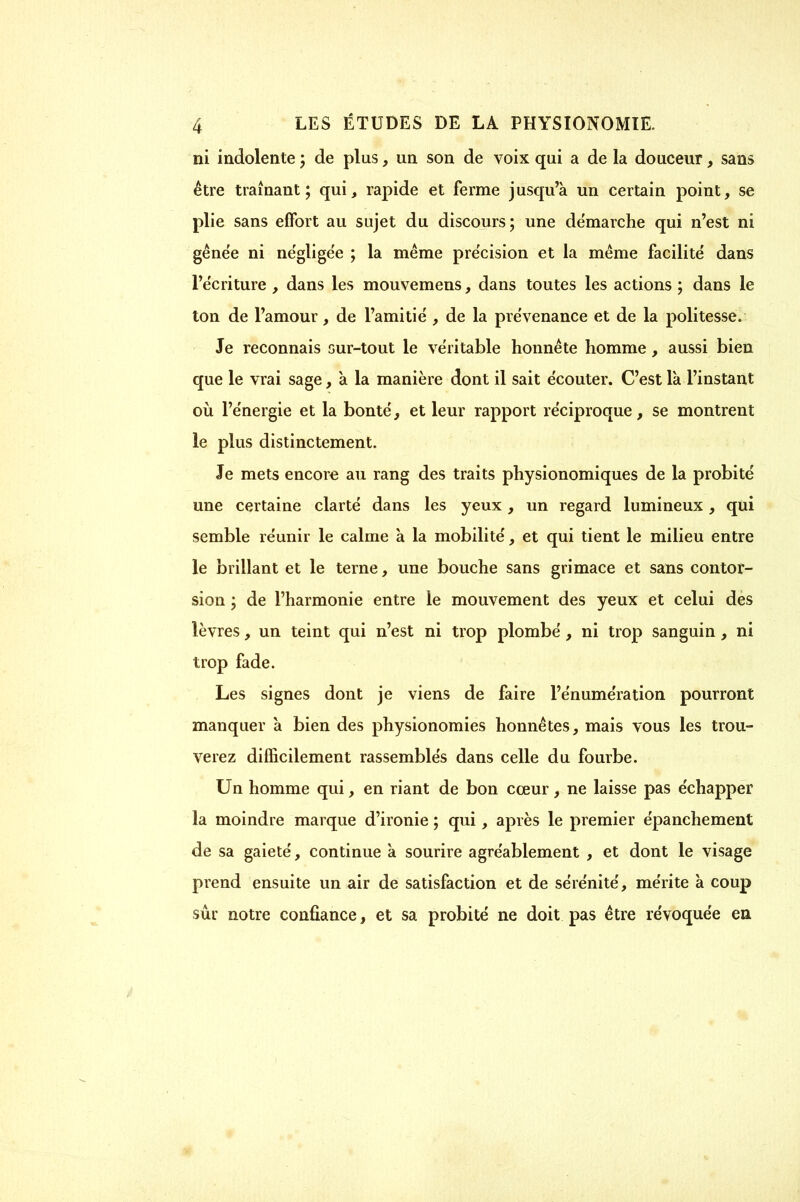 ni indolente ; de plus, un son de voix qui a de la douceur, sans être tramant; qui, rapide et ferme jusqu'à un certain point, se plie sans effort au sujet du discours; une de'marche qui n'est ni gêne'e ni négligée ; la même précision et la même facilité dans l'écriture , dans les mouvemens, dans toutes les actions ; dans le ton de l'amour, de l'amitié , de la prévenance et de la politesse. Je reconnais sur-tout le véritable honnête homme, aussi bien que le vrai sage, à la manière dont il sait écouter. C'est là l'instant où l'énergie et la bonté, et leur rapport réciproque, se montrent le plus distinctement. Je mets encore au rang des traits physionomiques de la probité une certaine clarté dans les yeux, un regard lumineux, qui semble réunir le calme à la mobilité, et qui tient le milieu entre le brillant et le terne, une bouche sans grimace et sans contor- sion ; de l'harmonie entre le mouvement des yeux et celui des lèvres, un teint qui n'est ni trop plombé, ni trop sanguin, ni trop fade. Les signes dont je viens de faire l'énumération pourront manquer à bien des physionomies honnêtes, mais vous les trou- verez difficilement rassemblés dans celle du fourbe. Un homme qui, en riant de bon cœur, ne laisse pas échapper la moindre marque d'ironie ; qui, après le premier épanchement de sa gaieté, continue a sourire agréablement , et dont le visage prend ensuite un air de satisfaction et de sérénité, mérite à coup sûr notre confiance, et sa probité ne doit pas être révoquée en