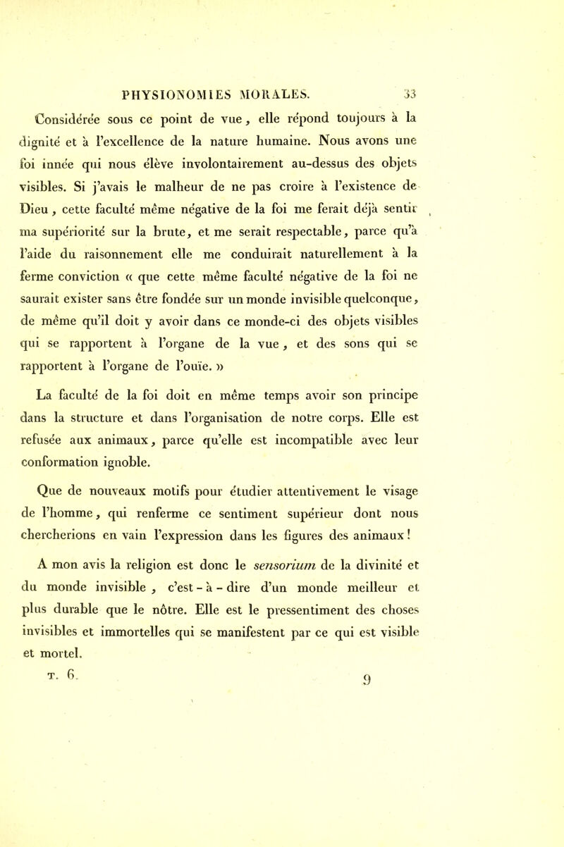 I PHYSIONOMIES MORALES. 33 Considérée sous ce point de vue, elle répond toujours à la dignité et à l'excellence de la nature humaine. Nous avons une foi innée qui nous élève involontairement au-dessus des objets visibles. Si j'avais le malheur de ne pas croire à l'existence de Dieu, cette faculté même négative de la foi me ferait déjà sentir ma supériorité sur la brute, et me serait respectable, parce qu'a l'aide du raisonnement elle me conduirait naturellement à la ferme conviction « que cette même faculté négative de la foi ne saurait exister sans être fondée sur un monde invisible quelconque, de même qu'il doit y avoir dans ce monde-ci des objets visibles qui se rapportent à l'organe de la vue, et des sons qui se rapportent à l'organe de l'ouïe. » La faculté de la foi doit en même temps avoir son principe dans la structure et dans l'organisation de notre corps. Elle est refusée aux animaux, parce qu'elle est incompatible avec leur conformation ignoble. Que de nouveaux motifs pour étudier attentivement le visage de l'homme, qui renferme ce sentiment supérieur dont nous chercherions en vain l'expression dans les figures des animaux ! A mon avis la religion est donc le sensorium de la divinité et du monde invisible , c'est - à - dire d'un monde meilleur et plus durable que le nôtre. Elle est le pressentiment des choses invisibles et immortelles qui se manifestent par ce qui est visible et mortel.