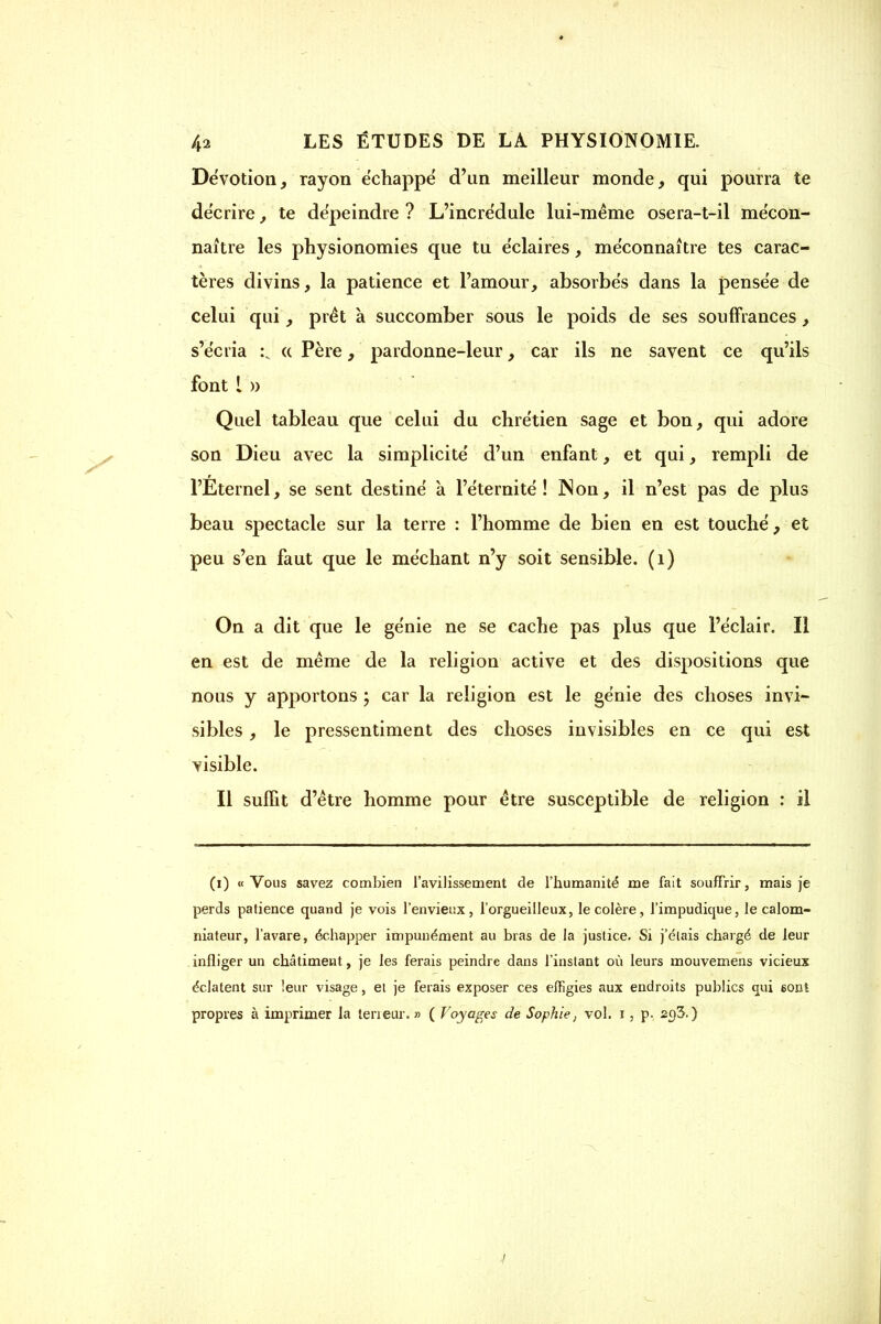 Dévotion, rayon échappé d'un meilleur monde, qui pourra te décrire, te dépeindre ? L'incrédule lui-même osera-t-il mécon- naître les physionomies que tu éclaires, méconnaître tes carac- tères divins, la patience et l'amour, absorbés dans la pensée de celui qui, prêt à succomber sous le poids de ses souffrances, s'écria :v « Père, pardonne-leur, car ils ne savent ce qu'ils font 1 » Quel tableau que celui du chrétien sage et bon, qui adore son Dieu avec la simplicité d'un enfant, et qui, rempli de l'Eternel, se sent destiné a l'éternité! ]Non, il n'est pas de plus beau spectacle sur la terre : l'homme de bien en est touché, et peu s'en faut que le méchant n'y soit sensible. (1) On a dit que le génie ne se cache pas plus que l'éclair. Il en est de même de la religion active et des dispositions que nous y apportons ; car la religion est le génie des choses invi- sibles , le pressentiment des choses invisibles en ce qui est visible. Il suffit d'être homme pour être susceptible de religion : il (i) «Vous savez combien l'avilissement de l'humanité me fait souffrir, mais je perds patience quand je vois l'envieux, l'orgueilleux, le colère, l'impudique, le calom- niateur, l'avare, échapper impunément au bras de la justice. Si j'étais chargé de leur infliger un châtiment, je les ferais peindre dans l'instant où leurs mouvemens vicieux éclatent sur leur visage, et je ferais exposer ces effigies aux endroits publics qui 60ni propres à imprimer la teneur. » ( Voyages de Sophie, vol. i, p. 20,3.)