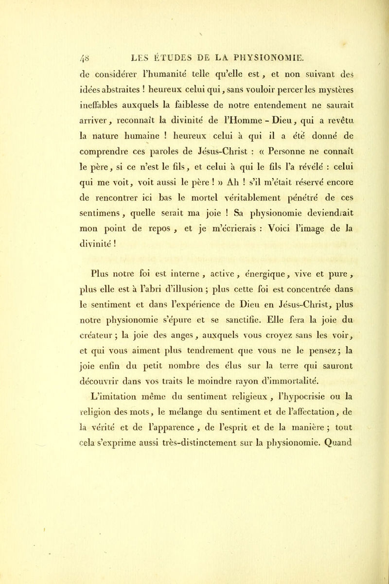 de considérer l'humanité telle qu'elle est, et non suivant des idées abstraites ! heureux celui qui, sans vouloir percer les mystères ineffables auxquels la faiblesse de notre entendement ne saurait arriver, reconnaît la divinité de l'Homme - Dieu, qui a revêtu la nature humaine ! heureux celui à qui il a été donné de comprendre ces paroles de Jésus-Christ : a Personne ne connaît le père, si ce n'est le fils, et celui a qui le fils l'a révélé : celui qui me voit, voit aussi le père ! » Ah ! s'il m'était réservé encore de rencontrer ici bas le mortel véritablement pénétré de ces sentimens, quelle serait ma joie ! Sa physionomie deviendrait mon point de repos , et je m'écrierais : Voici l'image de la divinité ! Plus notre foi est interne , active, énergique, vive et pure, plus elle est a l'abri d'illusion ; plus cette foi est concentrée dans le sentiment et dans l'expérience de Dieu en Jésus-Christ, plus notre physionomie s'épure et se sanctifie. Elle fera la joie du créateur; la joie des anges, auxquels vous croyez sans les voir, et qui vous aiment plus tendrement que vous ne le pensez ; la joie enfin du petit nombre des élus sur la terre qui sauront découvrir dans vos traits le moindre rayon d'immortalité. L'imitation même du sentiment religieux , l'hypocrisie ou la religion des mots, le mélange du sentiment et de l'affectation, de la vérité et de l'apparence , de l'esprit et de la manière ; tout cela s'exprime aussi très-distinctement sur la physionomie. Quand