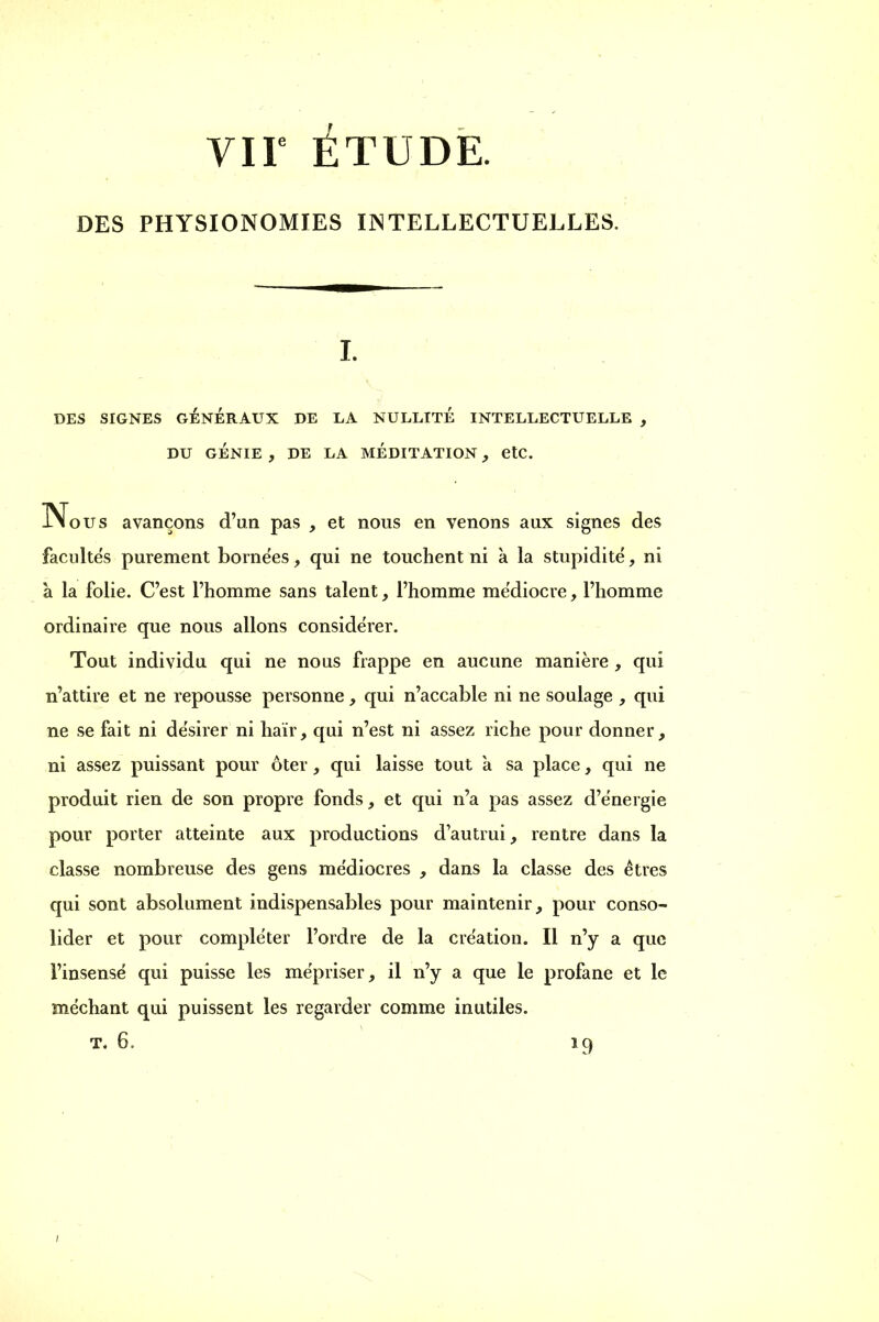 VIF ÉTUDE. DES PHYSIONOMIES INTELLECTUELLES. I. DES SIGNES GÉNÉRAUX DE LA NULLITÉ INTELLECTUELLE , DU GÉNIE , DE LA MÉDITATION , etc. Nous avançons d'un pas , et nous en venons aux signes des faculte's purement bornées, qui ne touchent ni à la stupidité, ni à la folie. C'est l'homme sans talent, l'homme médiocre, l'homme ordinaire que nous allons considérer. Tout individu qui ne nous frappe en aucune manière , qui n'attire et ne repousse personne, qui n'accable ni ne soulage , qui ne se fait ni désirer ni haïr, qui n'est ni assez riche pour donner, ni assez puissant pour ôter, qui laisse tout a sa place, qui ne produit rien de son propre fonds, et qui n'a pas assez d'énergie pour porter atteinte aux productions d'autrui, rentre dans la classe nombreuse des gens médiocres , dans la classe des êtres qui sont absolument indispensables pour maintenir, pour conso- lider et pour compléter l'ordre de la création. Il n'y a que l'insensé qui puisse les mépriser, il n'y a que le profane et le méchant qui puissent les regarder comme inutiles. t, 6, 19