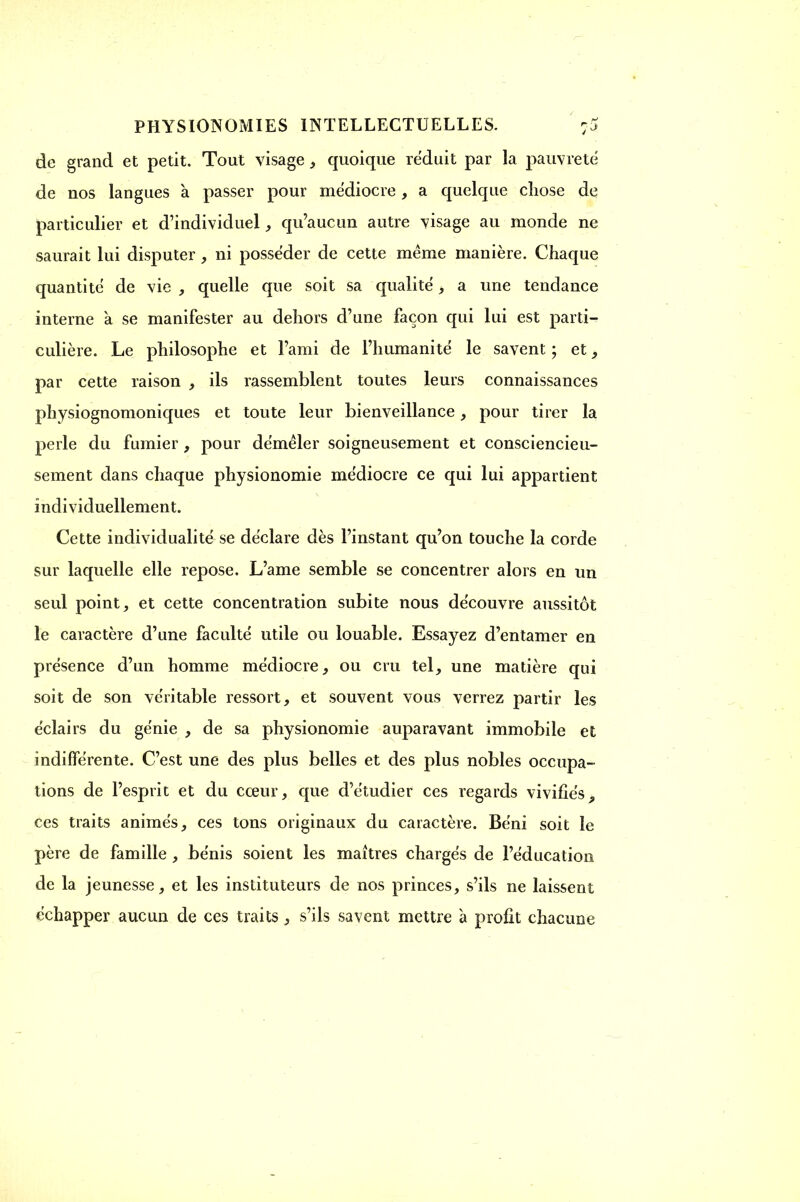 de grand et petit. Tout visage, quoique réduit par la pauvreté de nos langues à passer pour médiocre, a quelque chose de particulier et d'individuel, qu'aucun autre visage au monde ne saurait lui disputer, ni posséder de cette même manière. Chaque quantité de vie , quelle que soit sa qualité, a une tendance interne à se manifester au dehors d'une façon qui lui est parti- culière. Le philosophe et l'ami de l'humanité le savent ; et, par cette raison , ils rassemblent toutes leurs connaissances physiognomoniques et toute leur bienveillance, pour tirer la perle du fumier , pour démêler soigneusement et consciencieu- sement dans chaque physionomie médiocre ce qui lui appartient individuellement. Cette individualité se déclare dès l'instant qu'on touche la corde sur laquelle elle repose. L'ame semble se concentrer alors en un seul point, et cette concentration subite nous découvre aussitôt le caractère d'une faculté utile ou louable. Essayez d'entamer en présence d'un homme médiocre, ou cru tel, une matière qui soit de son véritable ressort, et souvent vous verrez partir les éclairs du génie , de sa physionomie auparavant immobile et indifférente. C'est une des plus belles et des plus nobles occupa- tions de l'esprit et du cœur, que d'étudier ces regards vivifiés9 ces traits animés, ces tons originaux du caractère. Béni soit le père de famille, bénis soient les martres chargés de l'éducation de la jeunesse, et les instituteurs de nos princes, s'ils ne laissent échapper aucun de ces traits, s'ils savent mettre à profit chacune