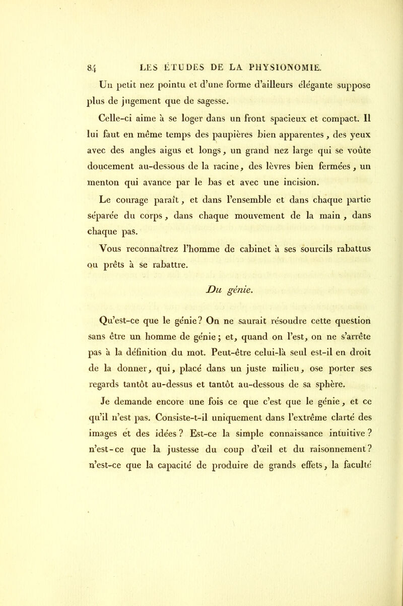 Un petit nez pointu et d'une forme d'ailleurs élégante suppose plus de jugement que de sagesse. Celle-ci aime k se loger dans un front spacieux et compact. Il lui faut en même temps des paupières bien apparentes, des yeux avec des angles aigus et longs, un grand nez large qui se voûte doucement au-dessous de la racine, des lèvres bien fermées, un menton qui avance par le bas et avec une incision. Le courage parait, et dans l'ensemble et dans chaque partie séparée du corps, dans chaque mouvement de la main , dans chaque pas. Vous reconnaîtrez l'homme de cabinet à ses sourcils rabattus ou prêts à se rabattre. Du génie. Qu'est-ce que le ge'nie? On ne saurait résoudre cette question sans être un homme de génie ; et, quand on l'est, on ne s'arrête pas a la définition du mot. Peut-être celui-là seul est-il en droit de la donner, qui, placé dans un juste milieu, ose porter ses regards tantôt au-dessus et tantôt au-dessous de sa sphère. Je demande encore une fois ce que c'est que le génie, et ce qu'il n'est pas. Consiste-t-il uniquement dans l'extrême clarté des images et des idées ? Est-ce la simple connaissance intuitive ? n'est-ce que la justesse du coup d'ceil et du raisonnement? n'est-ce que la capacité de produire de grands effets, la faculté