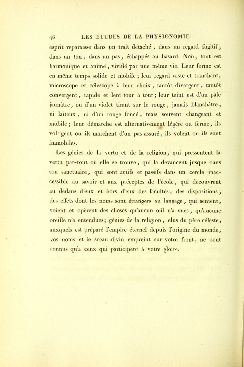 esprit reparaisse dans un trait détache , dans un regard fugitif , dans un ton, dans un pas, échappes au hasard. Non, tout est harmonique et anime', vivifié par une même vie. Leur forme est en même temps solide et mobile ; leur regard vaste et tranchant, microscope et télescope à leur choix, tantôt divergent, tantôt convergent, rapide et lent tour a tour ; leur teint est d'un pâle jaunâtre, ou d'un violet tirant sur le rouge, jamais blanchâtre, ni laiteux , ni d'un rouge foncé, mais souvent changeant et mobile ; leur démarche est alternativement légère ou ferme, ils voltigent ou ils marchent d'un pas assuré, ils volent ou ils sont immobiles. Les génies de la vertu et de la religion, qui pressentent la vertu par-tout où elle se trouve, qui la devancent jusque dans son sanctuaire, qui sont actifs et passifs dans un cercle inac- cessible au savoir et aux préceptes de l'école, qui découvrent au dedans d'eux et hors d'eux des facultés, des dispositions, des effets dont les noms sont étrangers au langage , qui sentent, voient et opèrent des choses qu'aucun œil n'a vues, qu'aucune oreille n'a entendues; génies de la religion , élus du père céleste, auxquels est préparé l'empire éternel depuis l'origine du monde, vos noms et le sceau divin empreint sur votre front, ne sont connus qu'à ceux qui participent à votre gloire.