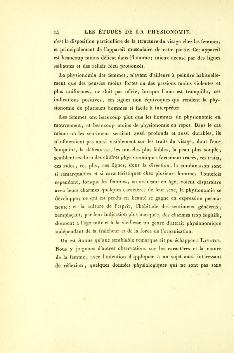 c'est la disposition particulière de la structure du visage chez les femmes; et principalement de l'appareil musculaire de cette partie. Cet appareil est beaucoup moins délicat dans l'homme j mieux accusé par des lignes saillantes et des reliefs bien prononcés. La physionomie des femmes, n'ayant d'ailleurs à peindre habituelle- ment que des pensées moins fortes ou des passions moins violentes et plus uniformes, ne doit pas offrir, lorsque Tame est tranquille, ces indications positives, ces signes non équivoques qui rendent la phy- sionomie de plusieurs hommes si facile à interpréter. Les femmes ont beaucoup plus que les hommes de physionomie en mouvement,, et beaucoup moins de physionomie en repos. Dans le cas même où les sentimens seraient aussi profonds et aussi durables, ils n'influeraient pas aussi visiblement sur les traits du visage, dont l'em- bonpoint, la déliratesse, les muscles plus faibles, la peau plus souple y semblent exclure des chiffres pHysîonnmiqnes fortement tracés, ces traits, ces rides , ces plis, ces lignes, dont la direction, la combinaison sont si remarquables et si caractéristiques chez plusieurs hommes. Toutefois cependant, lorsque les femmes, en avançant en âge, voient disparaître avec leurs charmes quelques caractères de leur sexe, la physionomie se développe ; ce qui est perdu en beauté se gagne en expression perma- nente ; et la culture de l'esprit, l'habitude des sentimens généreux y remplaçant, par leur indication plus marquée, des charmes trop fugitifs, donnent a l'âge mûr et à la vieillesse un genre d'attrait physionomique indépendant de la fraîcheur et de la force de l'organisation. On est étonné qu'une semblable remarque ait pu échapper à Lavater. Nous y joignons d'autres observations sur les caractères et la nature de la femme, avec l'intention d'appliquer à un sujet aussi intéressani de réflexion, quelques données physiologiques qui ne sont pas sans \