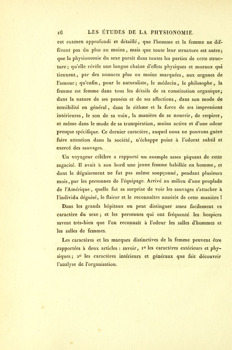 cet examen approfondi et détaille, que l'homme et la femme ne dif- fèrent pas du plus au moins, mais que toute leur structure est autre; que la physionomie du sexe paraît dans toutes les parties de cette struc- ture ; qu'elle révèle une longue chaîne d'effets physiques et moraux qui tiennent, par des nuances plus ou moins marquées, aux organes de l'amour; qu'enfin, pour le naturaliste, le médecin, le philosophe, la femme est femme dans tous les détails de sa constitution organique; dans la nature de ses pensées et de ses affections, dans son mode de sensibilité en général , dans le rithme et la force de ses impressions intérieures, le son de sa voix, la manière de se nourrir, de respirer, et même dans le mode de sa transpiration, moins active et d'une odeur presque spécifique. Ce dernier caractère, auquel nous ne pouvons guère faire attention dans la société, n'échappe point à l'odorat subtil et exei'cé des sauvages. Un voyageur célèbre a rapporté un exemple assez piquant de cette sagacité. Il avait à son bord une jeune femme habillée en homme, et dont le déguisement ne fut pas même soupçonné, pendant plusieurs mois, par les personnes de l'équipage. Arrivé au milieu d'une peuplade de l'Amérique , quelle fut sa surprise de voir les sauvages s'attacher k l'individu déguisé, le flairer et le reconnaître aussitôt de cette manière ! Dans les grands hôpitaux on peut distinguer assez facilement ce caractère du sexe ; et les personnes qui ont fréquenté les hospices savent très-bien que l'on reconnaît à l'odeur les salles d'hommes et les salles de femmes. Les caractères et les marques distinctives de la femme peuvent être rapportées à deux articles : savoir, i** les caractères extérieurs et phy- siques ; 2° les caractères intérieurs et généraux que fait découvrir l'analyse de l'organisation.