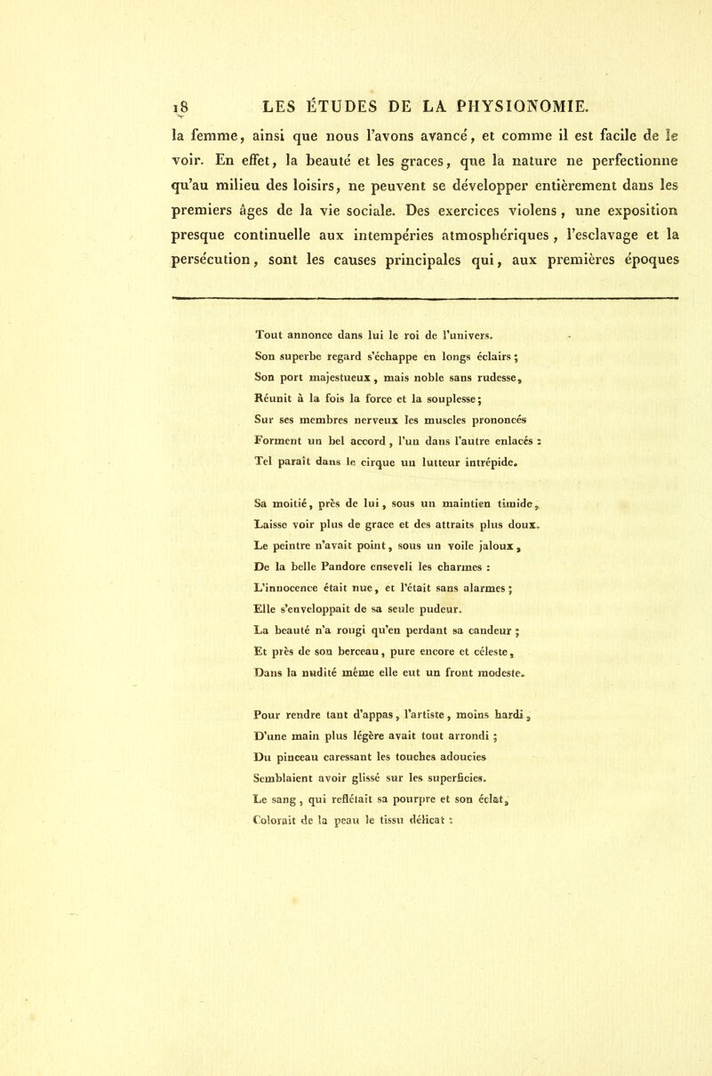 V la femme, ainsi que nous l'avons avance, et comme il est facile de îe voir. En effet, la beauté et les grâces, que la nature ne perfectionne qu'au milieu des loisirs, ne peuvent se développer entièrement dans les premiers âges de la vie sociale. Des exercices violens, une exposition presque continuelle aux intempéries atmosphériques , l'esclavage et la persécution, sont les causes principales qui, aux premières époques Tout annonce dans lui le roi de l'univers. Son superbe regard s'échappe en longs éclairs ; Son port majestueux, mais noble sans rudesse. Réunit à la fois la force et la souplesse; Sur ses membres nerveux les muscles prononcés Forment un bel accord , l'un dans l'autre enlacés ï Tel paraît dans le cirque uu lutteur intrépide. Sa moitié, près de lui, sous un maintien timide. Laisse voir plus de grâce et des attraits plus doux» Le peintre n'avait point, sous un voile Jaloux , De la belle Pandore enseveli les charmes : L'innocence était nue, et l'était sans alarmes ; Elle s'enveloppait de sa seule pudeur. La beauté n'a rougi qu'en perdant sa candeur j Et près de son berceau, pure encore et céleste , Dans la nudité même elle eut un front modeste» Pour rendre tant d'appas, l'artiste , moins hardi j> D'une main plus légère avait tout arrondi ; Du pinceau caressant les touches adoucies Semblaient avoir glissé sur les superficies. Le sang , qui reflétait sa pouqjre et son éclatj, Colorait de la peau le tissu délicat s