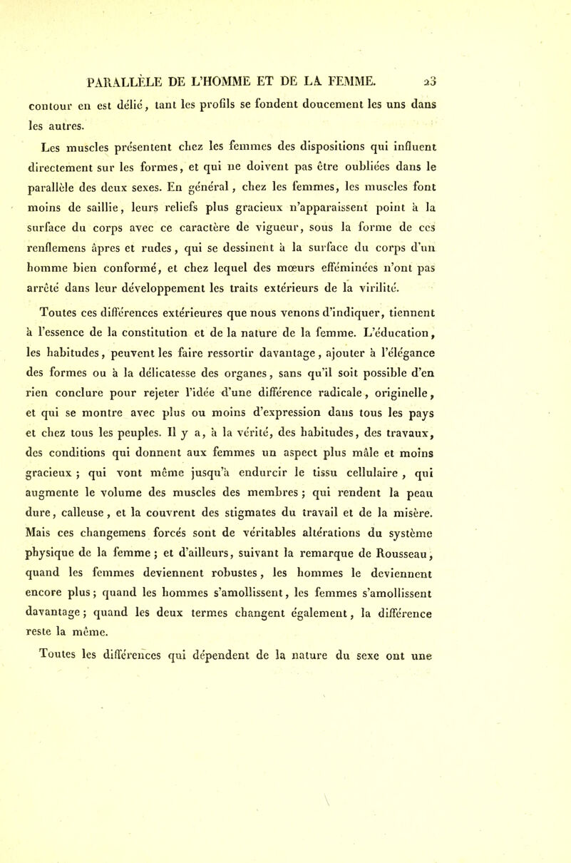 contour en est délié, tant les profils se fondent doucement les uns dans les autres. Les muscles présentent chez les femmes des dispositions qui influent directement sur les formes, et qui ne doivent pas être oubliées dans le parallèle des deux sexes. En général, chez les femmes, les muscles font moins de saillie, leurs reliefs plus gracieux n'apparaissent point à la surface du corps avec ce caractère de vigueur, sous la forme de ces renflemens âpres et rudes, qui se dessinent à la surface du corps d'un homme bien conformé, et chez lequel des mœurs efféminées n'ont pas arrêté dans leur développement les traits extérieurs de la virilité. ■ Toutes ces différences extérieures que nous venons d'indiquer, tiennent à l'essence de la constitution et de la nature de la femme. L'éducation, les habitudes, peuvent les faire ressortir davantage, ajouter à l'élégance des formes ou à la délicatesse des organes, sans qu'il soit possible d'en rien conclure pour rejeter l'idée d'une différence radicale, originelle, et qui se montre avec plus ou moins d'expression dans tous les pays et chez tous les peuples. Il y a, à la vérité, des habitudes, des travaux, des conditions qui donnent aux femmes un aspect plus mâle et moins gracieux ; qui vont même jusqu'à endurcir le tissu cellulaire , qui augmente le volume des muscles des membres ; qui rendent la peau dure, calleuse , et la couvrent des stigmates du travail et de la misère. Mais ces changemens forcés sont de véritables altérations du système physique de la femme; et d'ailleurs, suivant la remarque de Rousseau, quand les femmes deviennent robustes, les hommes le deviennent encore plus ; quand les hommes s'amollissent, les femmes s'amollissent davantage ; quand les deux termes changent également, la différence reste la même. Toutes les diiTérences qui dépendent de la nature du sexe ont une \