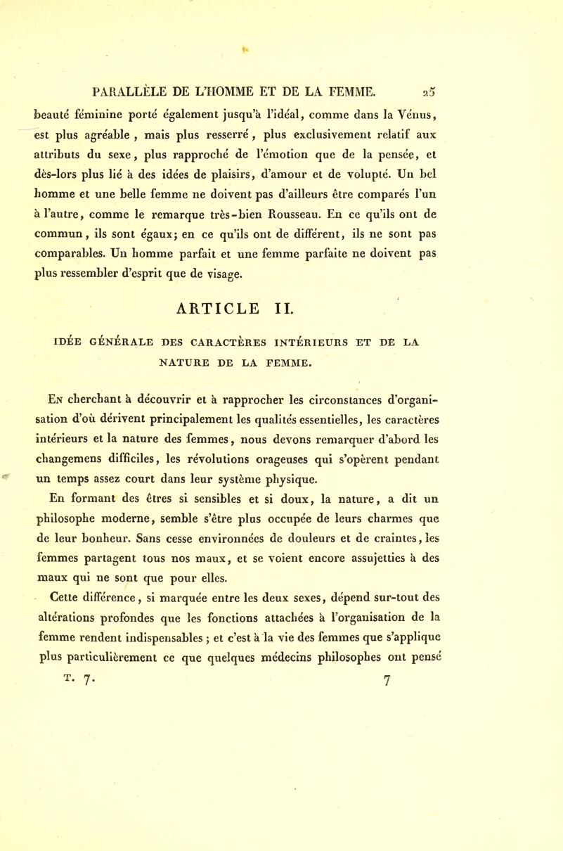 beauté féminine porté également jusqu'à l'idéal, comme dans la Vénus, est plus agréable , mais plus resserré , plus exclusivement relatif aux attributs du sexe, plus rapproché de l'émotion que de la pensée, et dès-lors plus lié à des idées de plaisirs, d'amour et de volupté. Un bel homme et une belle femme ne doivent pas d'ailleurs être comparés l'un à l'autre, comme le remarque très-bien Rousseau. En ce qu'ils ont de commun, ils sont égaux; en ce qu'ils ont de différent, ils ne sont pas comparables. Un homme parfait et une femme parfaite ne doivent pas plus ressembler d'esprit que de visage. ARTICLE IL IDÉE GÉNÉRALE DES CARACTERES INTÉRIEURS ET DE LA NATURE DE LA FEMME. En cherchant à découvrir et à rapprocher les circonstances d'organi- sation d'où dérivent principalement les qualités essentielles, les caractères intérieurs et la nature des femmes, nous devons remarquer d'abord les changemens difficiles, les révolutions orageuses qui s'opèrent pendant un temps assez court dans leur système physique. En formant des êtres si sensibles et si doux, la nature, a dit un philosophe moderne, semble s'être plus occupée de leurs charmes que de leur bonheur. Sans cesse environnées de douleurs et de craintes, les femmes partagent tous nos maux, et se voient encore assujetties à des maux qui ne sont que pour elles. ' Cette différence, si marquée entre les deux sexes, dépend sur-tout des altérations profondes que les fonctions attachées à l'organisation de la femme rendent indispensables ; et c'est à la vie des femmes que s'applique plus particulièrement ce que quelques médecins philosophes ont pensé T. 7. . 7