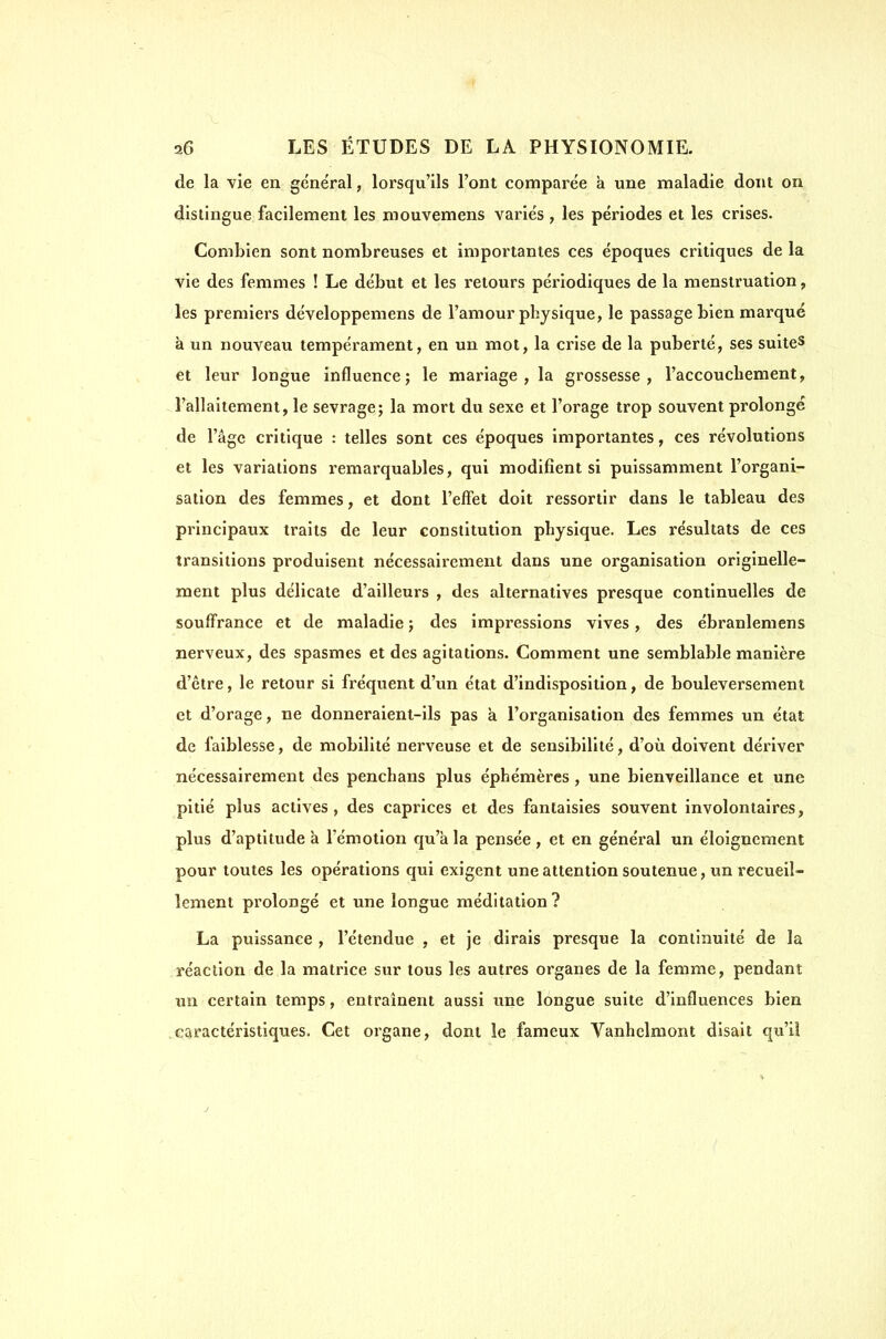 de la vie en général, lorsqu'ils l'ont comparée à une maladie dont on dislingue facilement les mouvemens variés , les périodes et les crises. Combien sont nombreuses et importantes ces époques critiques de la vie des femmes ! Le début et les retours périodiques de la menstruation, les premiers développemens de l'amour physique, le passage bien marqué à un nouveau tempérament, en un mot, la crise de la puberté, ses suites et leur longue influence; le mariage, la grossesse, l'accoucliement, l'allaitement, le sevrage; la mort du sexe et l'orage trop souvent prolongé de l'âge critique : telles sont ces époques importantes, ces révolutions et les variations remarquables, qui modifient si puissamment l'organi- sation des femmes, et dont l'effet doit ressortir dans le tableau des principaux traits de leur constitution physique. Les résultats de ces transitions produisent nécessairement dans une organisation originelle- ment plus délicate d'ailleurs , des alternatives presque continuelles de souffrance et de maladie ; des impressions vives, des ébranlemens nerveux, des spasmes et des agitations. Comment une semblable manière d'être, le retour si fréquent d'un état d'indisposition, de bouleversement et d'orage, ne donneraient-ils pas à l'organisation des femmes un état de faiblesse, de mobilité nerveuse et de sensibilité, d'où doivent dériver nécessairement des penchans plus éphémères , une bienveillance et une pitié plus actives, des caprices et des fantaisies souvent involontaires, plus d'aptitude à l'émotion qu'à la pensée , et en général un éloignement pour toutes les opérations qui exigent une attention soutenue, un recueil- lement prolongé et une longue méditation? La puissance , l'étendue , et je dirais presque la continuité de la réaction de la matrice sur tous les autres organes de la femme, pendant un certain temps, entraînent aussi une longue suite d'influences bien caractéristiques. Cet organe, dont le fameux Vanhelmont disait qu'il j