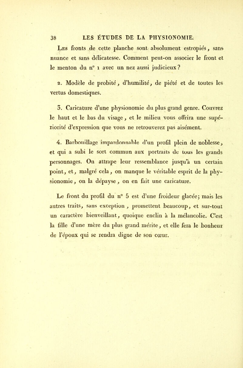 Les fronts de cette planche sont absolument estropies, sans nuance et sans délicatesse. Comment peut-on associer le front et le menton du n° i avec un nez aussi judicieux? 2. Modèle de probité, d'humilité, de piété et de toutes les vertus domestiques. 3. Caricature d'une physionomie du plus grand genre. Couvrez le haut et le bas du visage, et le milieu vous offrira une supé- riorité d'expression que vous ne retrouverez pas aisément. 4. Barbouillage impardonnable d'un profil plein de noblesse^ et qui a subi le sort commun aux portraits de tous les grands personnages. On attrape leur ressemblance jusqu'à un certain point, et, malgré cela, on manque le véritable esprit de la phy- sionomie , on la dépayse , on en fait une caricature. Le front du profil du n** 5 est d'une froideur glacée; mais les autres traits, sans exception , promettent beaucoup, et sur-touî un caractère bienveillant, quoique enclin à la mélancolie. C'est la fille d'une mère du plus grand mérite, et elle fera le bonheu? de l'époux qui se rendra digne de son cœur.