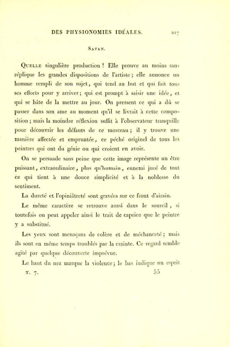 Satan. Quelle singulière production ! Elle prouve au moins sans réplique les grandes dispositions de l'artiste ; elle annonce un homme rempli de son sujet, qui tend au but et qui l'ait tous ses efforts pour y arriver; qui est prompt a saisir une idée, et qui se hâte de la mettre au jour. On pressent ce qui a du se passer dans son ame au moment qu'il se livrait à cette compo- sition ; mais la moindre reflexion suffit à l'observateur tranquille pour découvrir les défauts de ce morceau ; il y trouve une manière affecte'e et empruntée, ce pcchc originel de tous les peintres qui ont du ge'nie ou qui croient en avoir. On se persuade sans peine que cette image repre'sente un être puissant, extraordinaire, plus qu'humain, ennemi jure de tout ce qui tient k une douce simplicité' et à la noblesse du sentiment. La dureté et l'opiniâtreté sont gravées sur ce front d'airain. Le même caractère se retrouve aussi dans le sourcil , si toutefois on peut appeler ainsi le trait de caprice que le peintre y a substitué. Les yeux sont menaçans de colère et de méchanceté ; mais ils sont en même temps troublés par la crainte. Ce regard semble agité par quelque découverte imprévue. Le haut du nez marque la violence; le bas indique un esprit